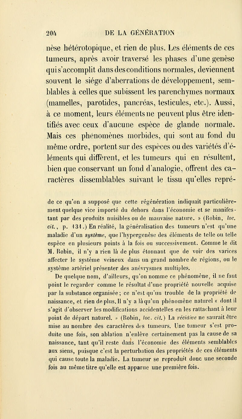 nèse hétérotopique, et rien de plus. Les éléments de ces tumeurs, après avoir traversé les phases d'une genèse qui s'accomplit dans des conditions normales, deviennent souvent le siège d'aberrations de développement, sem- blables à celles que subissent les parenchymes normaux (mamelles, parotides, pancréas, testicules, etc.). Aussi, à ce moment, leurs éléments ne peuvent plus être iden- tifiés avec ceux d'aucune espèce de glande normale. Mais ces phénomènes morbides, qui sont au fond du même ordre, portent sur des espèces ou des variétés d'é- léments qui diffèrent, et les tumeurs qui en résultent, bien que conservant un fond d'analogie, offrent des ca- ractères dissemblables suivant le tissu qu'elles repré- de ce qu'on a supposé que cette régénération indiquait particulière- ment quelque vice importé du dehors dans l'économie et se manifes- tant par des produits nuisibles ou de mauvaise nature. » (Robin, loc. cit., p. 131.) En réalité, la généralisation des tumeurs n'est qu'une maladie d'un système, que l'hypergenèse des éléments de telle ou telle espèce en plusieurs points à la fois ou successivement. Comme le dit M. Robin, il n'y a rien là de plus étonnant que de voir des varices atfecter le système veineux dans un grand nombre de régions, ou le système artériel présenter des anévrysmes multiples. De quelque nom, d'ailleurs, qu'on nomme ce phénomène, il ne faut point le regarder comme le résultat d'une propriété nouvelle acquise par la substance organisée; ce n'e&t qu'un trouble de la propriété de naissance, et riendeplus.il n'y a là qu'un phénomène naturel « dont il s'agit d'observer les modifications accidentelles en les rattachant à leur point de départ naturel. » (Robin, loc. cit.) La récidive ne saurait être mise au nombre des caractères des tumeurs. Une tumeur s'est pro- duite une fois, son ablation n'enlève certainement pas la cause de sa naissance, tant qu'il reste darls l'économie des éléments semblables aux siens, puisque c'est la perturbation des propriétés de ces éléments qui cause toute la maladie. La tumeur se reproduit donc une seconde fois au même titre qu'elle est apparue une première fois.