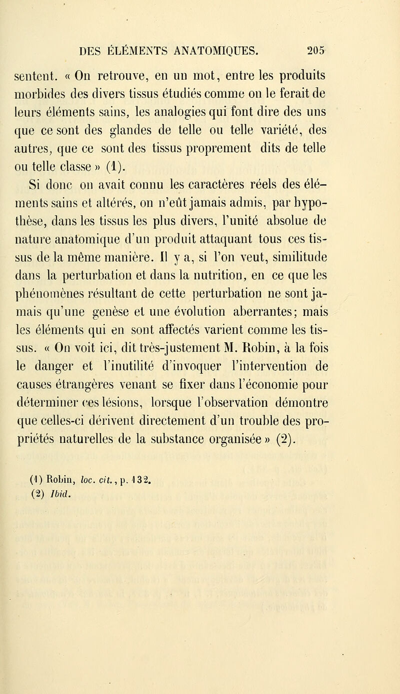 sentent. « On retrouve, en un mot, entre les produits morbides des divers tissus étudiés comme on le ferait de leurs éléments sains, les analogies qui font dire des uns que ce sont des glandes de telle ou telle variété, des autres, que ce sont des tissus proprement dits de telle ou telle classe » (1). Si donc on avait connu les caractères réels des élé- ments sains et altérés, on n'eût jamais admis, par hypo- thèse, dans les tissus les plus divers, Funité absolue de nature anatomique d'un produit attaquant tous ces tis- sus de la même manière. Il y a, si l'on veut, similitude dans la perturbation et dans la nutrition, en ce que les phénomènes résultant de cette perturbation ne sont ja- mais qu'une genèse et une évolution aberrantes; mais les éléments qui en sont alîectés varient comme les tis- sus. « On voit ici, dit très-justement M. Robin, à la fois le danger et l'inutilité d'invoquer l'intervention de causes étrangères venant se fixer dans l'économie pour déterminer ces lésions, lorsque l'observation démontre que celles-ci dérivent directement d'un trouble des pro- priétés naturelles de la substance organisée» (2). (1) Robin, loc. cit., p. 132. (2) Ibid.