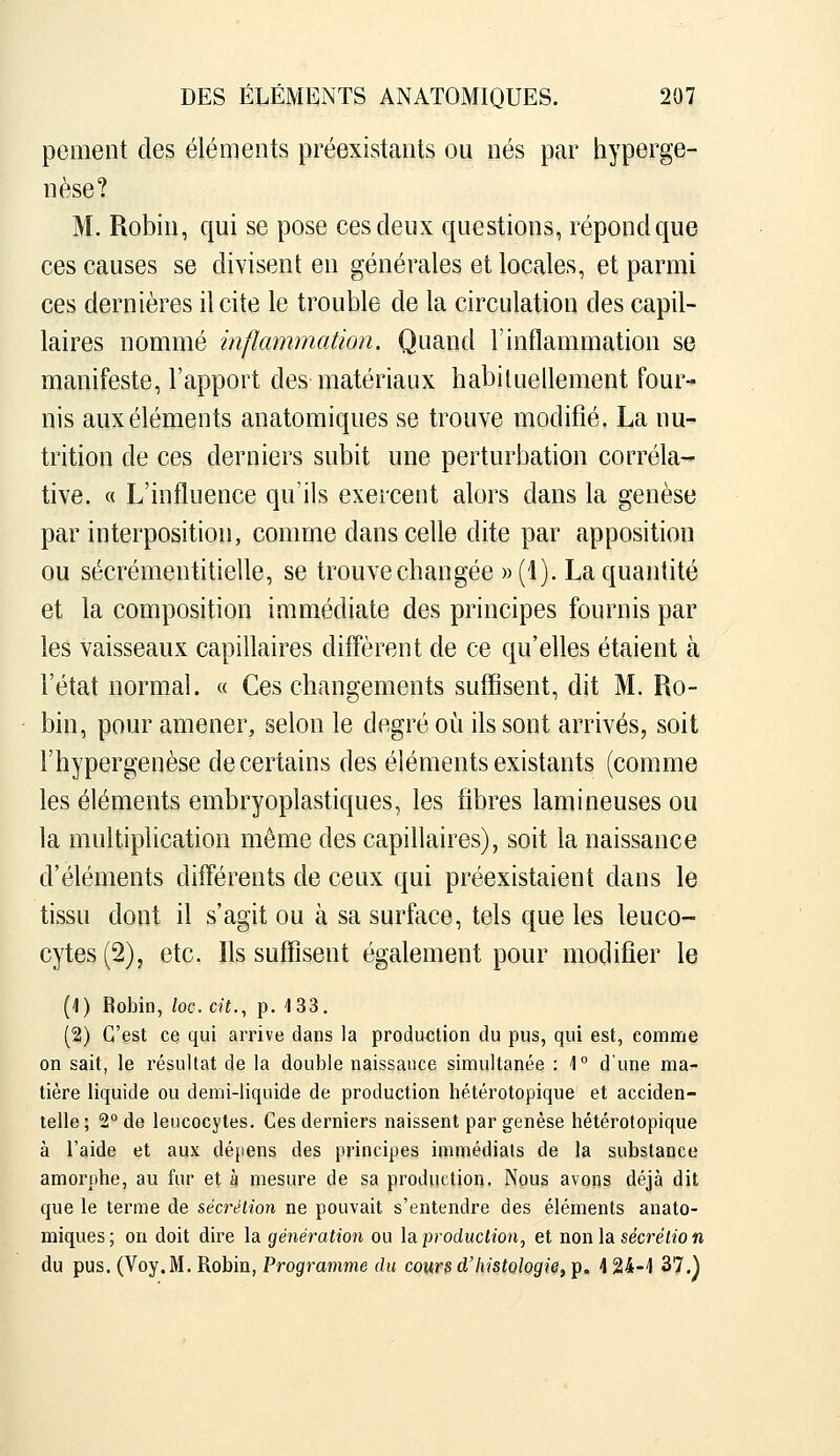 pement des éléments préexistants ou nés par hyperge- nèse? M. Robin, qui se pose ces deux questions, répond que ces causes se divisent en générales et locales, et parmi ces dernières il cite le trouble de la circulation des capil- laires nommé inflammation. Quand l'inflammation se manifeste, l'apport des matériaux habituellement four- nis aux éléments anatomiques se trouve modifié. La nu- trition de ces derniers subit une perturbation corréla- tive. « L'influence qu'ils exercent alors dans la genèse par interposition, comme dans celle dite par apposition ou sécrémentitielle, se trouve changée ))(!). La quantité et la composition immédiate des principes fournis par les vaisseaux capiUaires diffèrent de ce qu'elles étaient à l'état normal. « Ces changements suffisent, dit M. Ro- bin, pour amener, selon le degré oii ils sont arrivés, soit l'hypergenèse de certains des éléments existants (comme les éléments embryoplastiques, les fibres lamineuses ou la multiplication même des capillaires), soit la naissance d'éléments différents de ceux qui préexistaient dans le tissu dont il s'agit ou à sa surface, tels que les leuco- cytes (2), etc. Ils suffisent également pour modifier le [\) Robin, loc. cit., p. 133. (2) C'est ce qui arrive dans la production du pus, qui est, comme on sait, le résultat de la double naissance simultanée : 1° d'une ma- tière liquide ou demi-liquide de production hétérotopique et acciden- telle ; 2° de leucocytes. Ces derniers naissent par genèse hétérotopique à l'aide et aux dépens des principes immédiats de la substance amorphe, au fur et à mesure de sa production. Nous avons déjà dit que le terme de sécrétion ne pouvait s'entendre des éléments anato- miques; on doit dire la génération ou \?^ production, et non la secre'izo n du pus. (Voy.M. Robin, Programme du cours d'histçlogi^fT^.^ 4 24-4 37.)