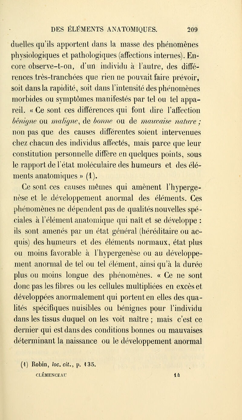 duelles qu'ils apportent dans la niasse des phénomènes physiologiques et pathologiques (affections internes). En- core observe-t-on, d'un individu à l'autre, des diffé- rences très-tranchées que rien ne pouvait faire prévoir, soit dans la rapidité, soit dans l'intensité des phénomènes morbides ou symptômes manifestés par tel ou tel appa- reil. « Ce sont ces différences qui font dire l'affection bénigne ou maligne^ de bonne ou de mauvaise nature ; non pas que des causes différentes soient intervenues chez chacun des individus affectés, mais parce que leur constitution personnelle diffère en quelques points, sous le rapport de l'état moléculaire des humeurs et des élé- ments anatomiques » (1). Ce sont ces causes mêmes qui amènent l'hyperge- nèse et le développement anormal des éléments. Ces phénomènes ne dépendent pas de quahtés nouvelles spé- ciales à l'élément anatomique qui naît et se développe : ils sont amenés par un état général (héréditaire ou ac- quis) des humeurs et des éléments normaux, état plus ou moins favorable à l'hypergenèse ou au développe- ment anormal de tel ou tel élément, ainsi qu'à la durée plus ou moins longue des phénomènes. « Ce ne sont donc pas les fibres ou les cellules multipliées en excès et développées anormalement qui portent en elles des qua- lités spécifiques nuisibles ou bénignes pour l'individu dans les tissus duquel on les voit naître ; mais c'est ce dernier qui est dans des conditions bonnes ou mauvaises déterminant la naissance ou le développement anormal (1) Robin, loc.cit., p. 135. CLEMENCEAU 14