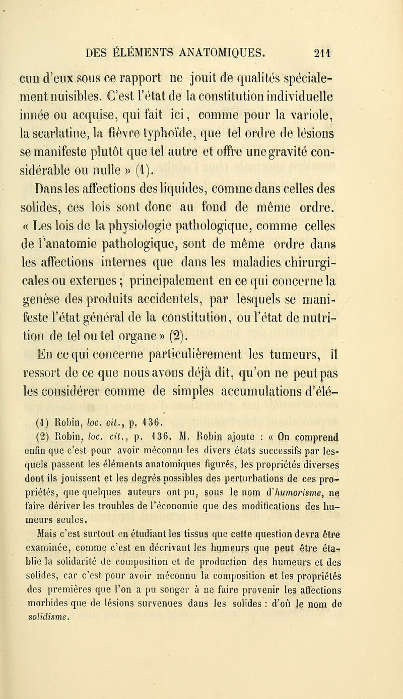 Clin d'eux sous ce rapport ne jouit de qualités spéciale- ment nuisibles. C'est l'état de la constitution individuelle innée ou acquise, qui fait ici, comme pour la variole, la scarlatine, la fièvre typhoïde, que tel ordre de lésions se manifeste plutôt que tel autre et offre une gravité con- sidérable ou nulle » (1). Dans les affections des liquides, comme dans celles des solides, ces lois sont donc au fond de même ordre. « Les lois de la physiologie pathologique, comme celles de l'anatomie pathologique, sont de même ordre dans les affections internes que dans les maladies chirurgi- cales ou externes ; principalement en ce qui concerne la genèse des produits accidentels, par lesquels se mani- feste l'état général de la constitution, ou l'état de nutri- tion de tel ou tel organe » (2). En ce qui concerne particulièrement les tumeurs, il ressort de ce que nous avons déjà dit, qu'on ne peutpas les considérer comme de simples accumulations d'élé- (1) Robin, loc. cit., p. 4 36. (2) Robin^ loc. cit., p. 136, M. Robin ajoute : a On comprend enfin que c'est pour avoir méconnu les divers états successifs; par les- quels passent les éléments anatomiques figurés, les propriétés diverses dont ils jouissent et les degrés possibles des perturbations de ces pro- priétés, que quelques auteurs ont pu, sous le nom d'humorisme, ne faire dériver les troubles de l'économie que des modifications des hu- meurs seules. Mais c'est surtout en étudiant les tissus que cette question devra être examinée, comme c'est en décrivant les humeurs que peut être éta- blie la solidarité de composition et de production des humeurs et des solides, car c'est pour avoir méconnu la composition et les propriétés des premières que l'on a pu songer à ne faire provenir les affections morbides que de lésions survenues dans les solides : d'où le nom de soliclisme.