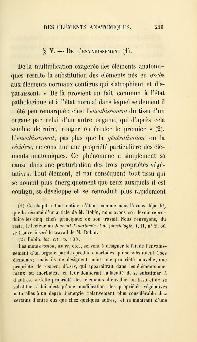 § V. — De l'envahissement (1). De la multiplication exagérée des éléments anatomi- ques résulte la substitution des éléments nés en excès aux éléments normaux contigus qui s'atrophient et dis- paraissent. « De là provient un fait commun à l'état pathologique et à l'état normal dans lequel seulement il été peu remarqué : c'est Xenvahissement du tissu d'un organe par celui d'un autre organe, qui d'après cela semble détruire, ronger ou éroder le premier » (2). \]envahissement^ pas plus que la généralisation ou la récidive, ne constitue une propriété particulière des élé- ments anatomiques. Ce phénomène a simplement sa cause dans une perturbation des trois propriétés végé- tatives. Tout élément, et par conséquent tout tissu qui se nourrit plus énergiquement que ceux auxquels il est contigu, se développe et se reproduit plus rapidement (1) Ce chapitre tout entier n'étant, comme nous l'avons déjn dit^ que le résumé d'un article de M. Robin, nous avons cru devoir repro- duire les cinq chefs principaux de son travail. Nous renvoyons, du reste, le lecteur au Journal d'anatomie et de physiologie, t. II, n° 2, où se trouve inséré le travail de M. Robin. (2) Robin, loc. cit., p. 138. Les mots é7-osion, usure, etc., servent à désigner le fait de l'envahis- sement d'un organe par des produits morbides qui se substituent à ses éléments; mais ils ne désignent uoint une proj'riété nouvelle, une propriété de ronger^ d'user, qui apparaîtrait dans les éléments nor- maux ou morbides, et leur donnerait la faculté de se substituer à d'autres. « Cette propriété des éléments d'envahir un tissu et de se substituer à lui n'est qu'une modification des propriétés végétatives naturelles à un degré d'énergie relativement plus considérable chez certains d'entre eux que chez quelques autres, et se montrant d'une