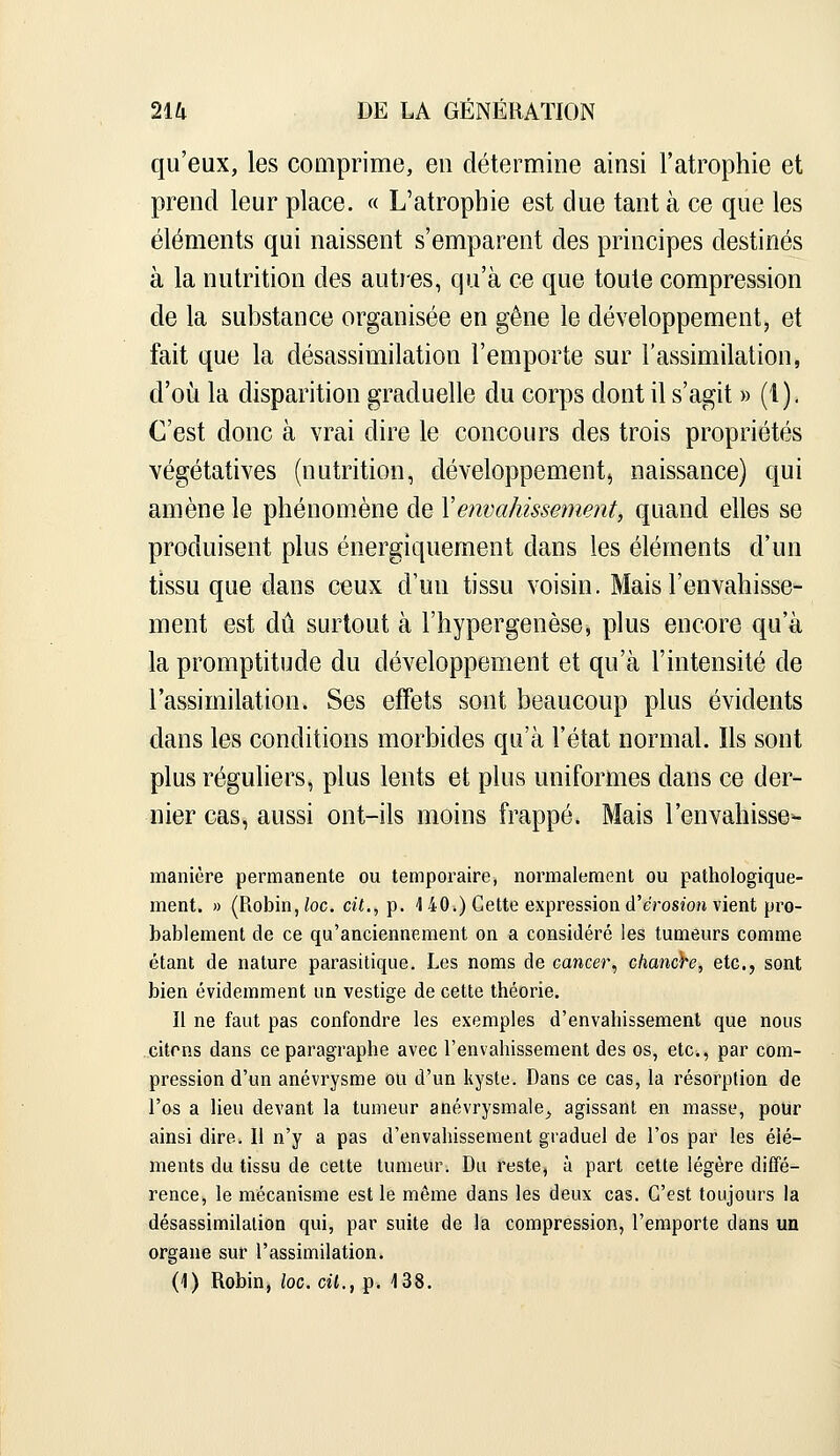 qu'eux, les comprime, en détermine ainsi l'atrophie et prend leur place. « L'atrophie est due tant à ce que les éléments qui naissent s'emparent des principes destinés à la nutrition des autres, qu'à ce que toute compression de la substance organisée en gêne le développement, et fait que la désassimilation l'emporte sur l'assimilation, d'où la disparition graduelle du corps dont il s'agit » (1). C'est donc à vrai dire le concours des trois propriétés végétatives (nutrition, développement^ naissance) qui amène le phénomène de Y envahissement, quand elles se produisent plus énergiquement dans les éléments d'un tissu que dans ceux d'un tissu voisin. Mais l'envahisse- ment est dû surtout à l'hypergenèse, plus encore qu'à la promptitude du développement et qu'à l'intensité de l'assimilation. Ses effets sont beaucoup plus évidents dans les conditions morbides qu'à l'état normal. Ils sont plus réguliers, plus lents et plus uniformes dans ce der- nier cas, aussi ont-ils moins frappé. Mais l'envahisses- manière permanente ou temporaire, normalement ou pathologique- ment. » (Robin,/oc. cit., p. 1 40.) Cette expression d'erosîon vient pro- bablement de ce qu'anciennement on a considéré les tumeurs comme étant de nature parasitique. Les noms de cancer, chanàre, etc., sont bien évidemment un vestige de cette théorie. Il ne faut pas confondre les exemples d'envahissement que nous citons dans ce paragraphe avec l'envahissement des os, etc., par com- pression d'un anévrysme ou d'un kyste. Dans ce cas, la résorption de l'os a lieu devant la tumeur anévrysmale, agissant en masse, pour ainsi dire. 11 n'y a pas d'envahissement graduel de l'os par les élé- ments du tissu de cette tumeur. Du reste, à part cette légère diffé- rence, le mécanisme est le même dans les deux cas. C'est toujours la désassimilation qui, par suite de la compression, l'emporte dans un organe sur l'assimilation.