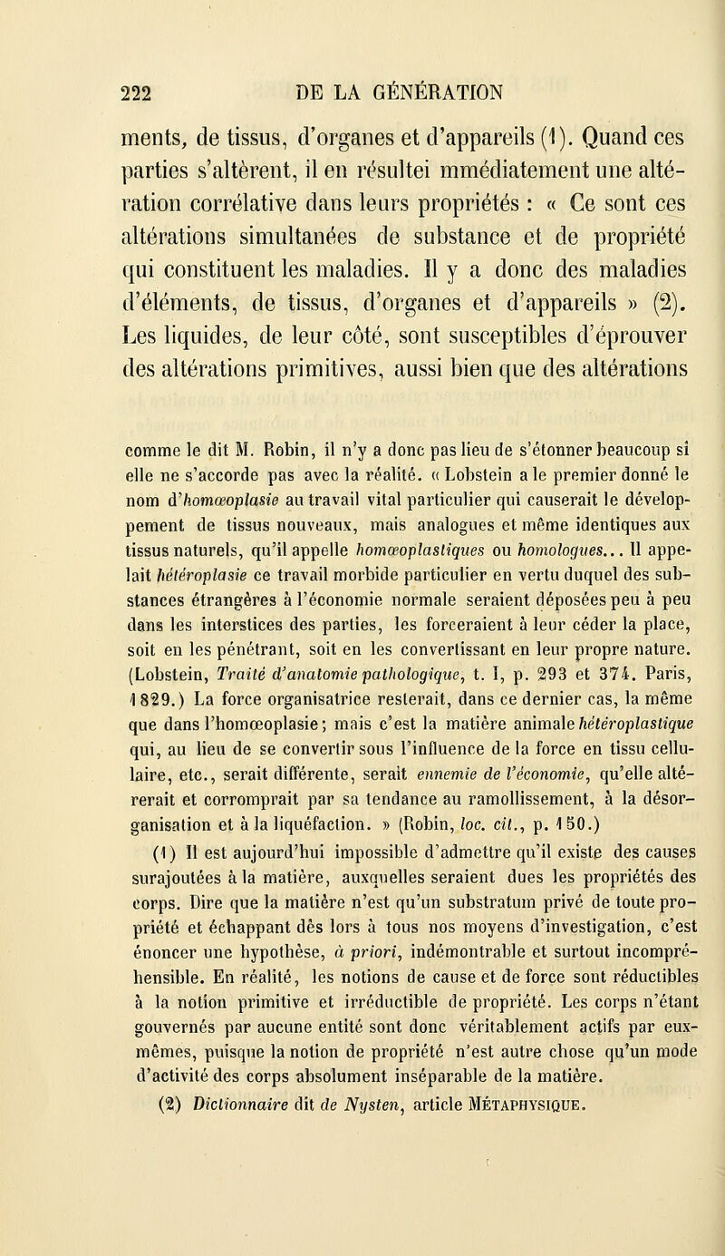 ments, de tissus, d'organes et d'appareils (1). Quand ces parties s'altèrent, il en résultei mmédiatement une alté- ration corrélative dans leurs propriétés : « Ce sont ces altérations simultanées de substance et de propriété qui constituent les maladies. Il y a donc des maladies d'éléments, de tissus, d'organes et d'appareils » (2). Les liquides, de leur côté, sont susceptibles d'éprouver des altérations primitives, aussi bien que des altérations comme le dit M. Robin, il n'y a donc pas lieu de s'étonner beaucoup si elle ne s'accorde pas avec la réalité. « Lobstein aie premier donné le nom à'homœoplasie au travail vital particulier qui causerait le dévelop- pement de tissus nouveaux, mais analogues et même identiques aux tissus naturels, qu'il appelle homœoplasliques ou homologues,.. 11 appe- lait fiéléroplasie ce travail morbide particulier en vertu duquel des sub- stances étrangères à l'économie normale seraient déposées peu à peu dans les interstices des parties, les forceraient à leur céder la place, soit en les pénétrant, soit en les convertissant en leur propre nature. (Lobstein, Traité d'anatomiepathologique, t. I, p. 293 et 374. Paris, 1829.) La force organisatrice resterait, dans ce dernier cas, la même que dans l'homœoplasie ; mais c'est la matière amma\e hété7'oplastique qui, au lieu de se convertir sous l'influence de la force en tissu cellu- laire, etc., serait différente, serait ennemie de l'économie, qu'elle alté- rerait et corromprait par sa tendance au ramollissement, à la désor- ganisation et à la liquéfaction. » (Robin, toc. cit., p. 150.) (1) Il est aujourd'hui impossible d'admettre qu'il existe des causes surajoutées à la matière, auxquelles seraient dues les propriétés des corps. Dire que la matière n'est qu'un substratum privé de toute pro- priété et échappant dès lors à tous nos moyens d'investigation, c'est énoncer une hypothèse, à priori, indémontrable et surtout incompré- hensible. En réalité, les notions de cause et de force sont réductibles à la notion primitive et irréductible de propriété. Les corps n'étant gouvernés par aucune entité sont donc véritablement actifs par eux- mêmes, puisque la notion de propriété n'est autre chose qu'un mode d'activité des corps absolument inséparable de la matière. I