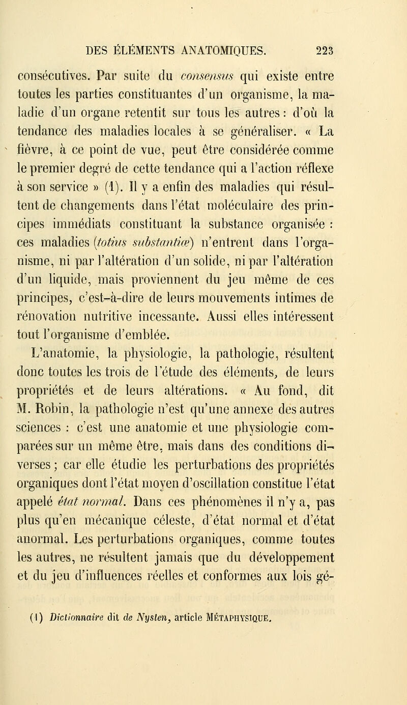 consécutives. Par suite du consensus qui existe entre toutes les parties constituantes d'un organisme, la ma- ladie d'un organe retentit sur tous les autres : d'oii la tendance des maladies locales à se généraliser. « La fièvre, à ce point de vue, peut être considérée comme le premier degré de cette tendance qui a l'action réflexe à son service » (1). Il y a enfin des maladies qui résul- tent de changements dans l'état moléculaire des prin- cipes immédiats constituant la substance organisée : ces maladies [totiiis substantiœ) n'entrent dans l'orga- nisme, ni par l'altération d'un solide, ni par l'altération d'un liquide, mais proviennent du jeu même de ces principes, c'est-à-dire de leurs mouvements intimes de rénovation nutritive incessante. Aussi elles intéressent tout l'oreranisme d'emblée. L'anatomie, la physiologie, la pathologie, résultent donc toutes les trois de l'étude des éléments, de leurs propriétés et de leurs altérations. « Au fond, dit M. Robin, la pathologie n'est qu'une annexe des autres sciences : c'est une anatomie et une physiologie com- parées sur un même être, mais dans des conditions di- verses ; car elle étudie les perturbations des propriétés organiques dont l'état moyen d'oscillation constitue l'état appelé état normal. Dans ces phénomènes il n'y a, pas plus qu'en mécanique céleste, d'état normal et d'état anormal. Les perturbations organiques, comme toutes les autres, ne résultent jamais que du développement et du jeu d'influences réelles et conformes aux lois gé-