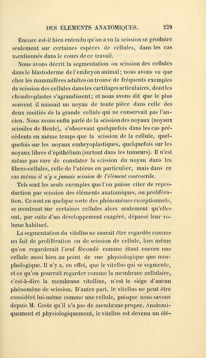 Encore est-il bien entendu qu'on a vu la scission se produire seulement sur certaines espèces de cellules, dans les cas mentionnés dans le cours de ce travail. Nous avons décrit la segmentation ou scission des cellules dans le blastoderme de l'embryon animal; nous avons vu que chez les mammifères adultes on trouve de fréquents exemples de scission des cellules dansles cartilages articulaires, dontles chondroplastes s'agrandissent; et nous avons dit que le plus souvent il naissait un noyau de toute pièce dans celle des deux moitiés de la grande cellule qui ne conservait pas l'an- cien. Nous avons enfin parlé de la scission des noyaux (noyaux scissiles de Henle);, s'observant quelquefois dans les cas pré- cédents en même temps que la scission de la cellule, quel- quefois sur les noyaux embryoplastiques, quelquefois sur les noyaux libres d'épithélium (surtout dans les tumeurs). Il n'est même pas rare de constater la scission du noyau dans les fibres-cellules, celle de l'utérus en particulier, mais dans ce cas même il n'y a jamais scission de l'élément contractile. Tels sont les seuls exemples que l'on puisse citer de repro- duction par scission des éléments anatomiques, ou proliféra- tion. Ce sont en quelque sorte des phénomènes exceptionnels, se montrant sur certaines cellules alors seulement qu'elles ont, par suite d'un développement exagéré, dépassé leur vo- lume habituel. La segmentation du vitellusne saurait être regardée comme un fait de prolifération ou de scission de cellule, lors même qu'on regarderait l'œuf fécondé comme étant encore une cellule aussi bien au point de vue physiologique que mor- phologique. Il n'y a, en effet, que le vitellus qui se segmente, et ce qu'on pourrait regarder comme la membrane cellulaire, c'est-à-dire la membrane vitelline, n'est le siège d'aucun phénomène de scission. D'autre part, le vitellus ne peut être considéré lui-même comme une cellule, puisque nous savons depuis M. Coste qu'il n'a pas de membrane propre. Anatomi- quement et physiologiquement, le vitellus est devenu un élé-