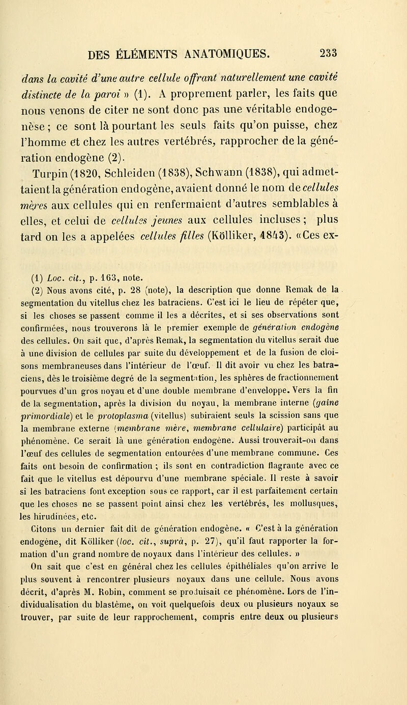 dans la cavité d'une autre cellule offrant naturellement une cavité distincte de la paroi » (1). A proprement parler, les faits que nous venons de citer ne sont donc pas une véritable endoge- nèse ; ce sont là pourtant les seuls faits qu'on puisse, chez l'homme et chez les autres vertébrés, rapprocher de la géné- ration endogène (2). Turpin(1820, Schleiden (1838), Schwann (1838), qui admet- taient la génération endogène, avaient donné le nom de cellules mè.res aux cellules qui en renfermaient d'autres semblables à elles, et celui de cellules jeunes aux cellules incluses ; plus tard on les a appelées cellules filles (KOlliker, 4843). «Ces ex- (1) Loc. cit., p. 163, note. (2) Nous avons cité, p. 28 (note), la description que donne Remak de la segmentation du vitellus chez les batraciens. C'est ici le lieu de répéter que, si les choses se passent comme il les a décrites, et si ses observations sont confirmées, nous trouverons là le premier exemple de génération endogène des cellules. On sait que, d'après Remak, la segmentation du vitellus serait due à une division de cellules par suite du développement et de la fusion de cloi- sons membraneuses dans l'intérieur de l'œuf. Il dit avoir vu chez les batra- ciens, dès le troisième degré de la segmentation^ les sphères de fractionnement pourvues d'un gros noyau et d'une double membrane d'enveloppe. Vers la fin de la segmentation, après la division du noyau, la membrane interne (gaine primordiale) et le 'proloplasma (vitellus) subiraient seuls la scission sans que la membrane externe [membrane mère, membrane cellulaire) participât au phénomène. Ce serait là une génération endogène. Aussi trouverait-on dans l'œuf des cellules de segmentation entourées d'une membrane commune. Ces faits ont besoin de confirmation ; ils sont en contradiction flagrante avec ce fait que le vitellus est dépourvu d'une membrane spéciale. Il reste à savoir si les batraciens font exception sous ce rapport, car il est parfaitement certain que les choses ne se passent point ainsi chez les vertébrés, les mollusques, les hirudinées, etc. Citons un dernier fait dit de génération endogène. « C'est à la génération endogène, dit KoUiker (/oc. cit., suprà, p. 27), qu'il faut rapporter la for- mation d'un grand nombre de noyaux dans l'intérieur des cellules. » On sait que c'est en général chez les cellules épithéliales qu'on arrive le plus souvent à rencontrer plusieurs noyaux dans une cellule. Nous avons décrit, d'après M. Robin, comment se produisait ce phénomène. Lors de l'in- dividualisation du blastème, on voit quelquefois deux ou plusieurs noyaux se trouver, par suite de leur rapprochement, compris entre deux ou plusieurs