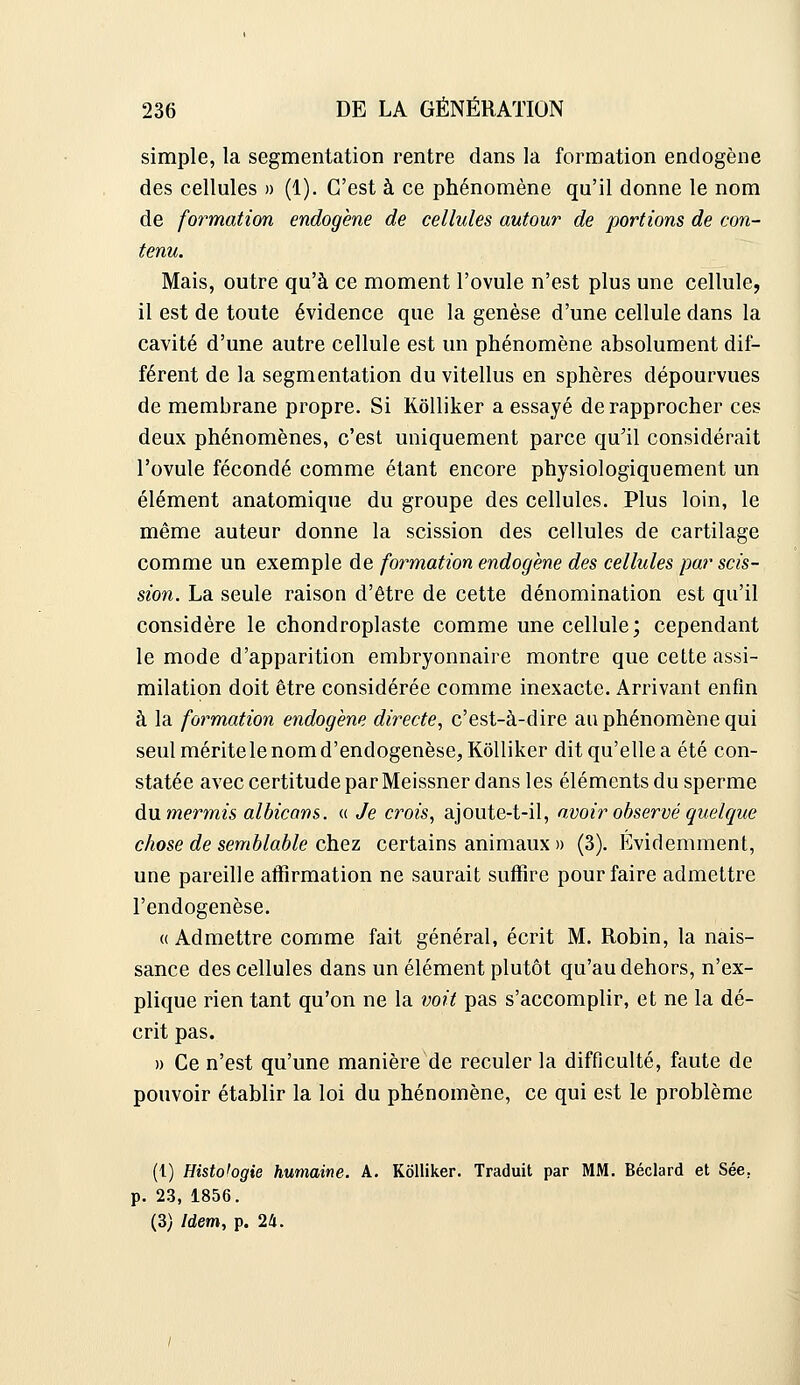 simple, la segmentation rentre dans la formation endogène des cellules » (1). C'est à ce phénomène qu'il donne le nom de formation endogène de cellules autour de portions de con- tenu. Mais, outre qu'à ce moment l'ovule n'est plus une cellule, il est de toute évidence que la genèse d'une cellule dans la cavité d'une autre cellule est un phénomène absolument dif- férent de la segmentation du vitellus en sphères dépourvues de membrane propre. Si KôUiker a essayé de rapprocher ces deux phénomènes, c'est uniquement parce qu'il considérait l'ovule fécondé comme étant encore physiologiquement un élément anatomique du groupe des cellules. Plus loin, le même auteur donne la scission des cellules de cartilage comme un exemple de formation endogène des cellules par scis- sion. La seule raison d'être de cette dénomination est qu'il considère le chondroplaste comme une cellule; cependant le mode d'apparition embryonnaire montre que cette assi- milation doit être considérée comme inexacte. Arrivant enfin à la formation endogène directe, c'est-à-dire au phénomène qui seul mérite le nom d'endogenèse,Kôlliker dit qu'elle a été con- statée avec certitude par Meissner dans les éléments du sperme du. mermis alhicans. « Je crois, ajoute-t-il, n;voir observé quelque chose de semblable ohQz certains animaux » (3). Evidemment, une pareille affirmation ne saurait suffire pour faire admettre l'endogenèse. «Admettre comme fait général, écrit M. Robin, la nais- sance des cellules dans un élément plutôt qu'au dehors, n'ex- plique rien tant qu'on ne la voit pas s'accomplir, et ne la dé- crit pas. » Ce n'est qu'une manière de reculer la difficulté, faute de pouvoir établir la loi du phénomène, ce qui est le problème (l) Histologie humaine. A. KôUiker. Traduit par MM. Béclard et Sée, p. 23, 1856. (3) Idem, p. 24.