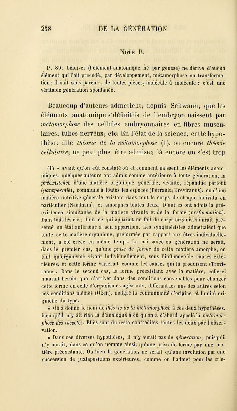 SâS M LA GÉNËnA.TION Note B. p. 89. Celui-ci (l'élément aiiatomique né par genèse) ne dérive d'aucun élément qui l'ait précédé, par développement, métamorphose ou transforma- tion; il naît sans parents, de toutes pièces, molécule à molécule : c'est une véritable génération spontanée. Beaucoup d'auteurs admettent, depuis Schwann, que les éléments anatomiquesdéfinitifs de l'embrjon naissent par métamorphose des cellules embryonnaires en fibres muscu- laires, tubes nerveux> etc. En l'état de la science, cette hypo- thèse, dite théorie de la métamorphose (1), ou encore théorie cellulaire, ne peut plus être admise; là encore on s'est trop (1) « Avant qu'on eût constaté où et comment naissent les éléments anato- miques, quelques auteurs ont admis comme antérieure à toute génération, la 'pHexistcnc'ê d'iine itiatiëbe brgarliquë gériéfdie, vivante, répandiie parloiit {'pansipermiÈ), commune à toutes les espèces (Perrault, Treviranus), ou d'une matière nutritive générale existant dans tout le corps de chaque individu en particulier (Needham), et amorphes toutes deux. D'autres ont admis la pré- existence simultanée de la matière vivante et de la forme (préformation). Dans tous les cas, tout ce qui apparaît en fait de corps organisés aurait pré- senté un état antérieur à son apparition. Les syngénésistes admettaient que toute celte matière organique, préformée par rapport aux êtres individuelle- ment, a été créée en même temps. La naissance ou génération ne serait, dans le premier cas, qu'une prise de forme de cette matière amorphe, en tant qu'organisme vivant individuellement, sous l'influencé 'de causes exté- rieures, et cette forme varierait comme les causes qui la produisent (Trevi- ranus). Dans le second cas, la forme préexistant avec la matière, celle-ci n'aurait besoin que d'arriver dans des conditions convenables pour changer cette forme en celle d'organismes agissants, différant le.; uns des antres selon ces conditions inêmès (Oken), malgré la Communauté d'origine et l'unité ori- ginelle du type. » On a donné le nom dé théorie de la métamorphose à ces deux hypothèses, bien qu'il n'y ait rien là d'analogue à ce qu'on a d'abord appelé la métamor- phose des insectes. Elles sont du reste contredites toutes les deux par l'obser- vation. » Dans ces diverses hypothèses, il n'y aurait pas de génération, puisqu'il n'y aurait, dans ce qu'on nomme ainsi, qu'une prise de forme par une ma- tière préexistante. Ou bien la génération ne serait qu'une involution par une succession de juxtapositions extérieures, comme on l'admet pour les cris-