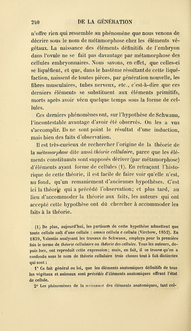 n'offre rien qui ressemble au phénomène que nous venons de décrire sous le nom de métamorphose chez les éléments vé- gétaux. La naissance des éléments définitifs de l'embryon dans l'ovule ne se fait pas davantage par métamorphose des cellules embryonnaires. Nous savons, en effet, que celles-ci se liquéfient, et que, dans le bastème résultant de cette liqué- faction, naissent de toutes pièces, par génération nouvelle, les fibres musculaires, tubes nerveux, etc., c'est-à-dire que ces derniers éléments se substituent aux éléments primitifs, morts après avoir vécu quelque temps sous la forme de cel- lules. Ces derniers phénomènes ont, sur l'hypothèse deSchwann, l'incontestable avantage d'avoir été observés. On les a vus s'accomplir. Ils ne sont point le résultat d'une induction, mais bien des faits d'observation. Il est très-curieux de rechercher l'origine de la théorie de la métamorphose dite aussi théorie cellulaire^ parce que les élé- ments constituants sont supposés dériver (par métamorphose) d'éléments ayant forme de cellules (1). En retraçant l'histo- rique de cette théorie, il est facile de faire voir qu'elle n'est, au fond, qu'un remaniement d'anciennes hypothèses. C'est icilathéor^p qui a précédé Tobservation; et plus tard, au lieu d'accommoder la théorie aux faits, les auteurs qui ont accepté cette hypothèse ont dû chercher à accommoder les faits à la théorie. (1) De plus, aujourd'hui, les partisans de cette hypothèse admettent que toute cellule naît d'une cellule : omnh cellula e cellula (Virchow, 1852). En 1839, Valentin analysant les travaux de Schwann, employa pour la première fois le terme de théorie cellulaire ou théorie des cellules. Tous les auteurs, de- puis lors, ont reproduit cette expression ; mais, en fait, il se trouve qu'on a confondu sous le nom de théorie cellulaire trois choses tout à fait distinctes qui sont : 1° Ce fait général ou loi, que les éléments anatomiques définitifs de tous les végétaux et animaux sont précédés d'éléments anatomiques offrant l'état de cellule. 2° Les phénomènes de la naissance des éléments anatomiques, tant cel-