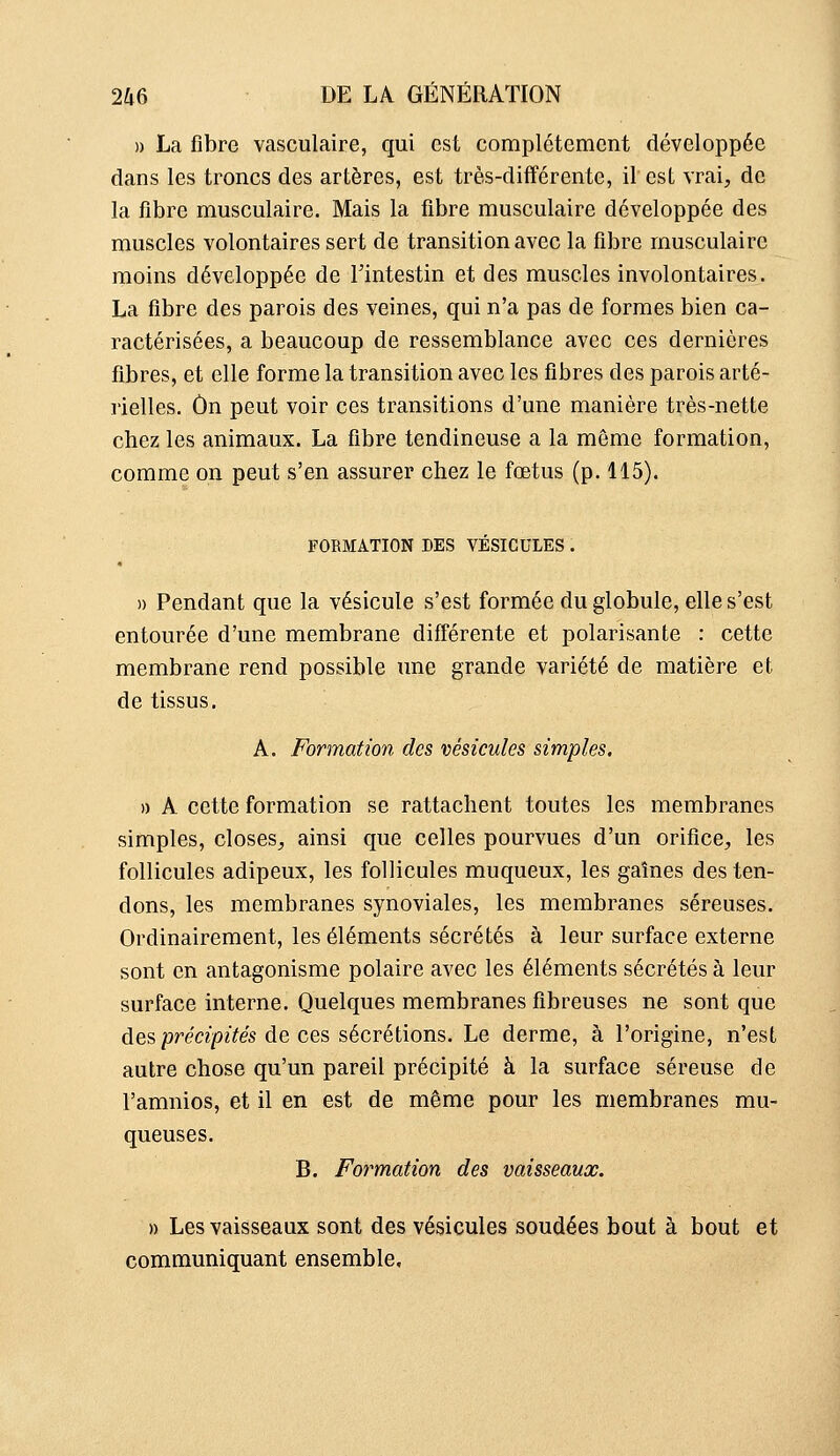 » La fibre vasculaire, qui est complètement développée dans les troncs des artères, est très-différente, il est vrai, de la fibre musculaire. Mais la fibre musculaire développée des muscles volontaires sert de transition avec la fibre musculaire moins développée de l'intestin et des muscles involontaires. La fibre des parois des veines, qui n'a pas de formes bien ca- ractérisées, a beaucoup de ressemblance avec ces dernières fibres, et elle forme la transition avec les fibres des parois arté- rielles. On peut voir ces transitions d'une manière très-nette chez les animaux. La fibre tendineuse a la même formation, comme on peut s'en assurer chez le fœtus (p. 115). FORMATION DES VÉSICULES . » Pendant que la vésicule s'est formée du globule, elle s'est entourée d'une membrane différente et polarisante : cette membrane rend possible une grande variété de matière et de tissus, A. Formation des vésicules simples. » A cette formation se rattachent toutes les membranes simples, closes, ainsi que celles pourvues d'un orifice, les follicules adipeux, les follicules muqueux, les gaînes des ten- dons, les membranes synoviales, les membranes séreuses. Ordinairement, les éléments sécrétés à leur surface externe sont en antagonisme polaire avec les éléments sécrétés à leur surface interne. Quelques membranes fibreuses ne sont que des précipités de ces sécrétions. Le derme, à l'origine, n'est autre chose qu'un pareil précipité à la surface séreuse de l'amnios, et il en est de même pour les membranes mu- queuses. B. Formation des vaisseaux. )) Les vaisseaux sont des vésicules soudées bout à bout et communiquant ensemble.