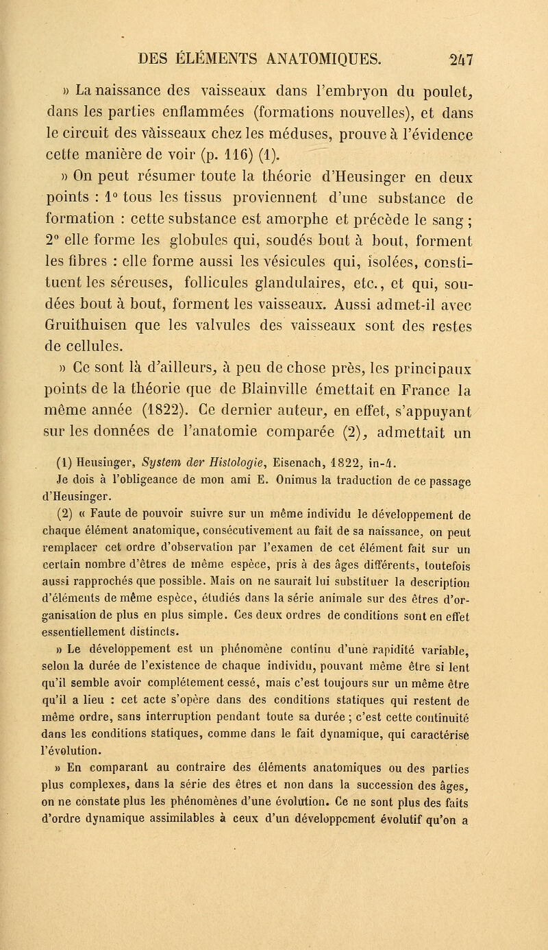 » La naissance des vaisseaux dans l'embryon du poulet, dans les parties enflammées (formations nouvelles), et dans le circuit des vaisseaux chez les méduses, prouve à l'évidence cette manière de voir (p. 116) (1). » On peut résumer toute la théorie d'Heusinger en deux points : i° tous les tissus proviennent d'une substance de formation : cette substance est amorphe et précède le sang ; 2° elle forme les globules qui, soudés bout à bout, foi-ment les fibres : elle forme aussi les vésicules qui, isolées, consti- tuent les séreuses, follicules glandulaires, etc., et qui, sou- dées bout à bout, forment les vaisseaux. Aussi admet-il avec Gruithuisen que les valvules des vaisseaux sont des restes de cellules. » Ce sont là d'ailleurs, à peu de chose près, les principaux points de la théorie que de Blainville émettait en France la même année (1822). Ce dernier auteur, en effet, s'appuyant sur les données de l'anatomie comparée (2), admettait un (1) Heusinger, System der Histologie, Eisenach, 1822^ in-<4. Je dois à l'obligeance de mon ami E. Onimus la traduction de ce passage d'Heusinger. (2) « Faute de pouvoir suivre sur un même individu le développement de chaque élément anatomique, consécutivement au fait de sa naissance, on peut remplacer cet ordre d'observation par l'examen de cet élément fait sur un certain nombre d'êtres de même espèce, pris à des âges différents, toutefois aussi rapprochés que possible. Mais on ne saurait lui substituer la description d'éléments de même espèce, étudiés dans la série animale sur des êtres d'or- ganisation de plus en plus simple. Ces deux ordres de conditions sont en effet essentiellement distincts. » Le développement est un phénomène continu d'une rapidité variable, selon la durée de l'existence de chaque individu, pouvant même être si lent qu'il semble avoir complètement cessé, mais c'est toujours sur un même être qu'il a lieu : cet acte s'opère dans des conditions statiques qui restent de même ordre, sans interruption pendant toute sa durée ; c'est cette continuité dans les conditions statiques, comme dans le fait dynamique, qui caractérisé l'évolution. » En comparant au contraire des éléments anatomiques ou des parties plus complexes, dans la série des êtres et non dans la succession des âges, on ne constate plus les phénomènes d'une évolution. Ce ne sont plus des faits d'ordre dynamique assimilables à ceux d'un développement évolutif qu'on a