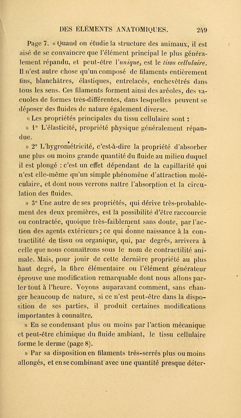 Page 7. (( (Juand on étudie la structure des animaux, il est aisé de se convaincre que l'élément principal le plus généra- lement répandu, et peut-être Vunique, est le tissu cellulaire. Il n'est autre chose qu'un composé de filaments entièrement fins, blanchâtres, élastiques, entrelacés, enchevêtrés dans tous les sens. Ces filaments forment ainsi des aréoles^ des va- cuoles de formes très-différentes, dans lesquelles peuvent se déposer des fluides de nature également diverse. (( Les propriétés principales du tissu cellulaire sont : » 1 L'élasticité, propriété physique généralement répan- due. » T L'hygrométricité, c'est-à-dire la propriété d'absorber une plus ou moins grande quantité du fluide au milieu duquel il est plongé : c'est un effet dépendant de la capillarité qui n'est elle-même qu'un simple phénomène d'attraction molé- culaire, et dont nous verrons naître l'absorption et la circu- lation des fluides. » 3 Une autre de ses propriétés, qui dérive très-probable- ment des deux premières, est la possibilité d'être raccourcie ou contractée, quoique très-faiblement sans doute, par l'ac- tion des agents extérieurs; ce qui donne naissance à la con- tractilité de tissu ou organique, qui, par degrés^ arrivera à celle que nous connaîtrons sous le nom de contractilité ani- male. Mais, pour jouir de cette dernière propriété au plus haut degré, la fibre élémentaire ou l'élément générateur éprouve une modification remarquable dont nous allons par- ler tout à l'heure. Voyons auparavant comment, sans chan- ger beaucoup de nature, si ce n'est peut-être dans la dispo- sition de ses parties, il produit certaines modifications importantes à connaître. » En se condensant plus ou moins par l'action mécanique et peut-être chimique du fluide ambiant, le tissu cellulaire forme le derme (page 8). » Par sa disposition en filaments très-serrés plus ou moins allongés, et en se combinant avec une quantité presque déter-