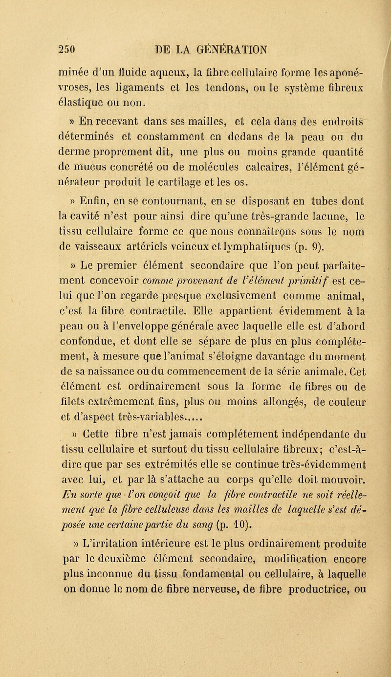 minée d'un fluide aqueux, la fibre cellulaire forme les aponé- vroses, les ligaments et les tendons, ou le système fibreux élastique ou non. » En recevant dans ses mailles, et cela dans des endroits déterminés et constamment en dedans de la peau ou du derme proprement dit, une plus ou moins grande quantité de mucus concrète ou de molécules calcaires, l'élément gé- nérateur produit le cartilage et les os. » Enfin, en se contournant, en se disposant en tubes dont la cavité n'est pour ainsi dire qu'une très-grande lacune, le tissu cellulaire forme ce que nous connaîtrons sous le nom de vaisseaux artériels veineux et lymphatiques (p. 9). » Le premier élément secondaire que l'on peut parfaite- ment concevoir comme provenant de l'élément primitif est ce- lui que l'on regarde presque exclusivement comme animal, c'est la fibre contractile. Elle appartient évidemment à la peau ou à l'enveloppe générale avec laquelle elle est d'abord confondue, et dont elle se sépare de plus en plus complète- ment, à mesure que l'animal s'éloigne davantage du moment de sa naissance ou du commencement de la série animale. Cet élément est ordinairement sous la forme de fibres ou de filets extrêmement fins^ plus ou moins allongés, de couleur et d'aspect très-variables » Cette fibre n'est jamais complètement indépendante du tissu cellulaire et surtout du tissu cellulaire fibreux; c'est-à- dire que par ses extrémités elle se continue très-évidemment avec lui, et par là s'attache au corps qu'elle doit mouvoir. En sorte que ■ l'on conçoit que la fibre contractile ne soit réelle- ment que la fibre celluleuse dans les mailles de laquelle s'est dé- posée une certaine partie du sang (p. 10). » L'irritation intérieure est le plus ordinairement produite par le deuxième élément secondaire, modification encore plus inconnue du tissu fondamental ou cellulaire, à laquelle on donne le nom de fibre nerveuse, de fibre productrice, ou