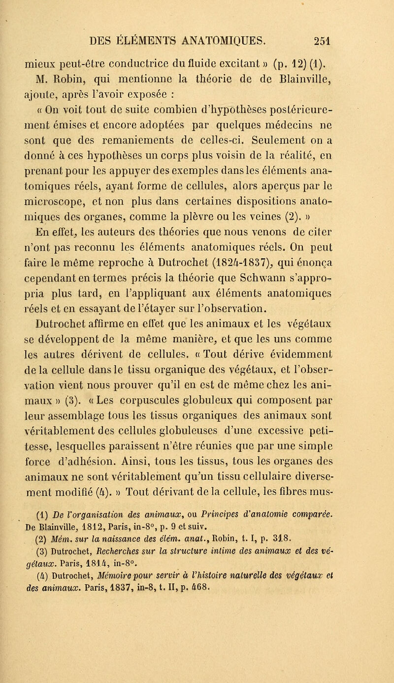 mieux peut-être conductrice du fluide excitant » (p. 12) (1). M. Robin, qui mentionne la théorie de de Blainville, ajoute, après l'avoir exposée : « On voit tout de suite combien d'hypothèses postérieure- ment émises et encore adoptées par quelques médecins ne sont que des remaniements de celles-ci. Seulement on a donné à ces hypothèses un corps plus voisin de la réalité, en prenant pour les appuyer des exemples dans les éléments ana- tomiques réels, ayant forme de cellules, alors aperçus par le microscope, et non plus dans certaines dispositions anato- miques des organes, comme la plèvre ou les veines (2). » En effets les auteurs des théories que nous venons de citer n'ont pas reconnu les éléments anatomiques réels. On peut faire le même reproche à Dutrochet (1824-1837);, qui énonça cependant en termes précis la théorie que Schwann s'appro- pria plus tard, en l'appliquant aux éléments anatomiques réels et en essayant de l'étayer sur l'observation. Dutrochet affirme en effet que les animaux et les végétaux se développent de la même manière, et que les uns comme les autres dérivent de cellules. « Tout dérive évidemment de la cellule dans le tissu organique des végétaux, et l'obser- vation vient nous prouver qu'il en est de même chez les ani- maux » (3). « Les corpuscules globuleux qui composent par leur assemblage tous les tissus organiques des animaux sont véritablement des cellules globuleuses d'une excessive peti- tesse, lesquelles paraissent n'être réunies que par une simple force d'adhésion. Ainsi, tous les tissus, tous les organes des animaux ne sont véritableinent qu'un tissu cellulaire diverse- ment modifié (U). » Tout dérivant de la cellule, les fibres mus- (1) De l'organisation des animaux, ou Principes d'anatomie comparée. De Blainville, 1812, Paris, in-8°, p. 9 etsuiv. (2) Mém. sur la naissance des élém. anat., Robin, 1.1, p. 3J.8. (3) Dutrochet, Recherches sur la structure intime des animaux et des vé- gétaux. Paris, 1814, in-8°. (4) Dutrochet, Mémoire pour servir à l'histoire naturelle des végétaux et des animaux. Paris, 1837, in-8, t. II, p. Û68.