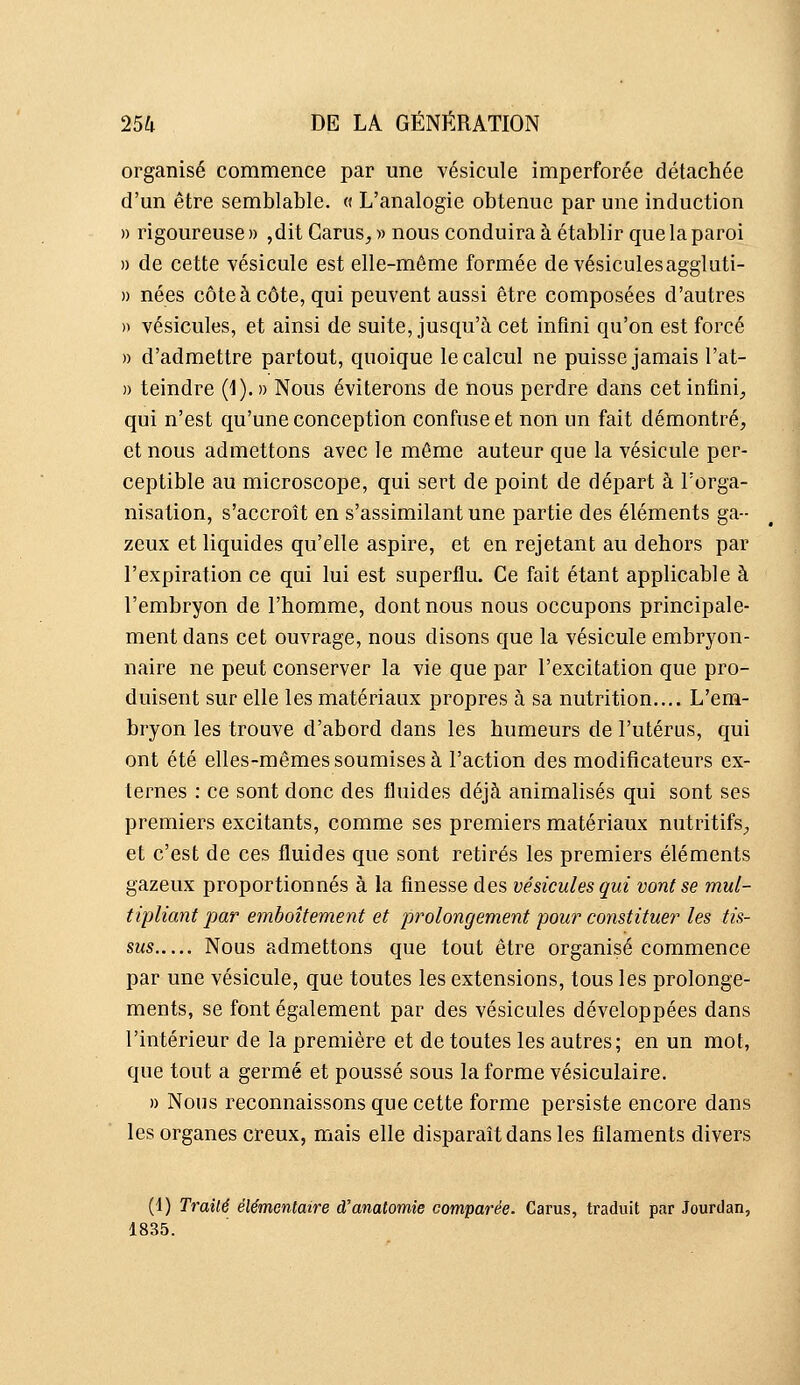 organisé commence par une vésicule imperforée détachée d'un être semblable. « L'analogie obtenue par une induction » rigoureuse » ,dit Garus, » nous conduira à établir que la paroi » de cette vésicule est elle-même formée devésiculesaggluti- » nées côte à côte, qui peuvent aussi être composées d'autres » vésicules, et ainsi de suite, jusqu'à cet infini qu'on est forcé » d'admettre partout, quoique le calcul ne puisse jamais l'at- » teindre (1).» Nous éviterons de nous perdre dans cet infini^ qui n'est qu'une conception confuse et non un fait démontré, et nous admettons avec le môme auteur que la vésicule per- ceptible au microscope, qui sert de point de départ à l'orga- nisation, s'accroît en s'assimilant une partie des éléments ga- zeux et liquides qu'elle aspire, et en rejetant au dehors par l'expiration ce qui lui est superflu. Ce fait étant applicable à l'embryon de l'homme, dont nous nous occupons principale- ment dans cet ouvrage, nous disons que la vésicule embryon- naire ne peut conserver la vie que par l'excitation que pro- duisent sur elle les matériaux propres à sa nutrition.... L'em- bryon les trouve d'abord dans les humeurs de l'utérus, qui ont été elles-mêmes soumises à l'action des modificateurs ex- ternes : ce sont donc des fluides déjà animalisés qui sont ses premiers excitants, comme ses premiers matériaux nutritifs;, et c'est de ces fluides que sont retirés les premiers éléments gazeux proportionnés à la finesse des vésicules qui vont se mul- tipliant par emboîtement et prolongement pour constituer les tis- sus Nous admettons que tout être organisé commence par une vésicule, que toutes les extensions, tous les prolonge- ments, se font également par des vésicules développées dans l'intérieur de la première et de toutes les autres; en un mot, que tout a germé et poussé sous la forme vésiculaire. » Nous reconnaissons que cette forme persiste encore dans les organes creux, mais elle disparaît dans les filaments divers (1) Trailé élémentaire d'anatomie comparée. Carus, traduit par Jourdan, 1835.