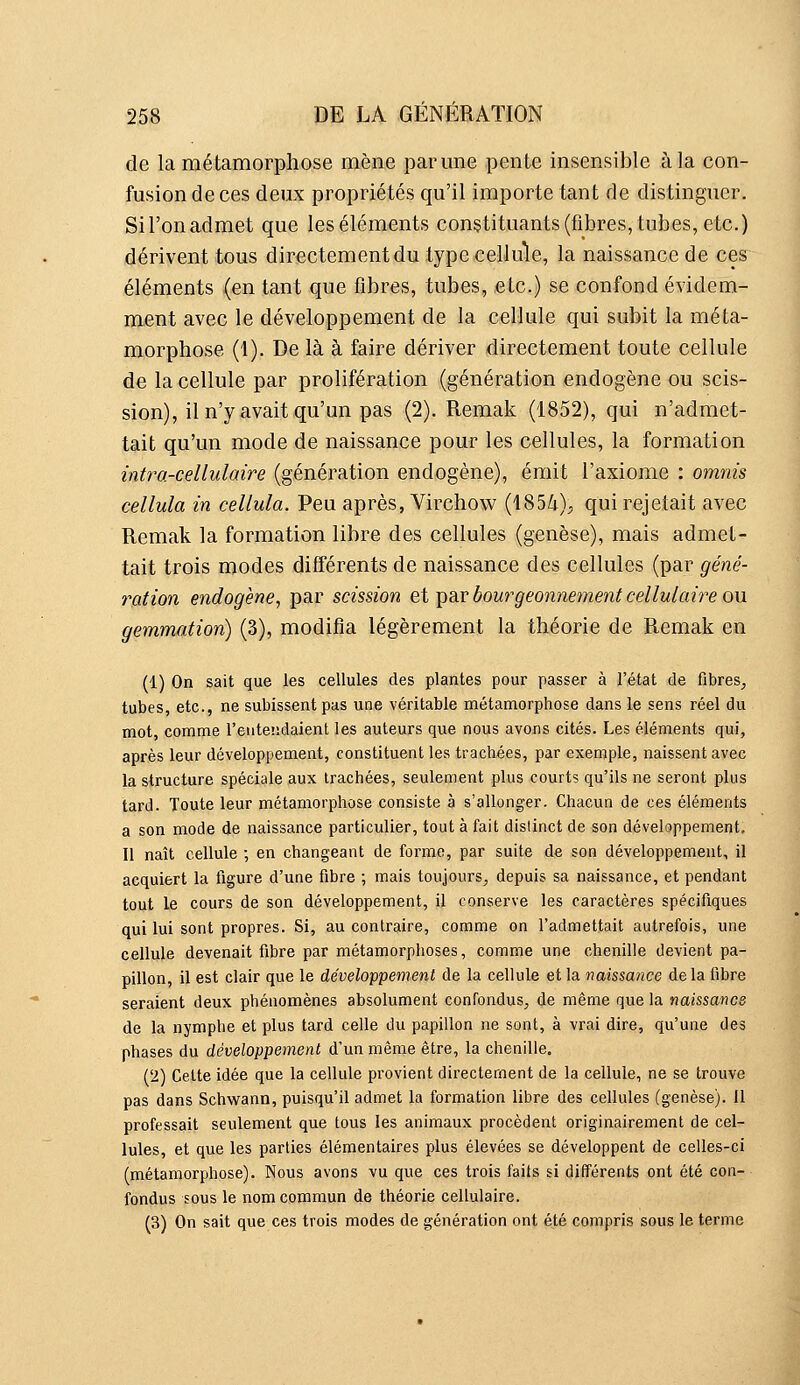 de la métamorphose mène par une pente insensible à la con- fusion de ces deux propriétés qu'il importe tant de distinguer. Sil'onadmet que leséléments constituants(fibres,tubes,etc.) dérivent tous directement du type cellule, la naissance de ces éléments (en tant que fibres, tubes, etc.) se confond évidem- ment avec le développement de la cellule qui subit la méta- morphose (1). De là à faire dériver directement toute cellule de la cellule par prolifération (génération endogène ou scis- sion), il n'y avait qu'un pas (2). Remak (1852), qui n'admet- tait qu'un mode de naissance pour les cellules, la formation intra-cellulaire (génération endogène), émit l'axiome : omnis cellula in cellula. Peu après, Virchow (185i); qui rejetait avec Remak la formation libre des cellules (genèse), mais admet- tait trois modes différents de naissance des cellules (par géné- ration endogène^ par scission et par bourgeonnement cellulaire ou gemmation) (3), modifia légèrement la théorie de Remak en (1) On sait que les cellules des plantes pour passer à l'état de fibreS;, tubes, etc., ne subissent pas une véritable métamorphose dans le sens réel du mot, comme l'entendaient les auteurs que nous avons cités. Les éléments qui, après leur développement, constituent les trachées, par exemple, naissent avec la structure spéciale aux trachées, seulement plus courts qu'ils ne seront plus tard. Toute leur métamorphose consiste à s'allonger. Chacun de ces éléments a son mode de naissance particulier, tout à fait distinct de son développement. Il naît cellule ; en changeant de forme, par suite de son développement, il acquiert la figure d'une fibre ; mais toujours, depuis sa naissance, et pendant tout le cours de son développement, il conserve les caractères spécifiques qui lui sont propres. Si, au contraire, comme on l'admettait autrefois, une cellule devenait fibre par métamorphoses, comme une chenille devient pa- pillon, il est clair que le développement de la cellule et la naissance delà fibre seraient deux phénomènes absolument confondus, de même que la naissance de la nymphe et plus tard celle du papillon ne sont, à vrai dire, qu'une des phases du développement d'un même être, la chenille. ('i) Cette idée que la cellule provient directement de la cellule, ne se trouve pas dans Schwann, puisqu'il admet la formation libre des cellules (genèse), il professait seulement que tous les animaux procèdent originairement de cel- lules, et que les parties élémentaires plus élevées se développent de celles-ci (métamorphose). Nous avons vu que ces trois faits si différents ont été con- fondus sous le nom commun de théorie cellulaire. (3) On sait que ces trois modes de génération ont été compris sous le terme