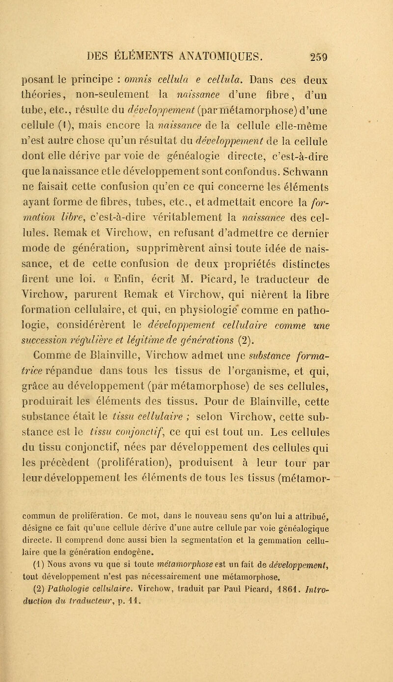 posant le principe : omnis cellula e cellula. Dans ces deux théories, non-seulement la iiaissance d'une fibre, d'un tube, etc., résulte du f^e'yé'/o^^/'cmm^(par métamorphose) d'une cellule ('!), mais encore la naissance de la cellule elle-même n'est autre chose qu'un résultat du dévelojjpement de la cellule dont elle dérive par voie de généalogie directe, c'est-à-dire que lanaissanceetle développement sont confondus. Schwann ne faisait cette confusion qu'en ce qui concerne les éléments ayant forme défibres, tubes, etc., et admettait encore la for- mation libre, c'est-à-dire véritablement la naissance des cel- lules. Remak et Virchow, en refusant d'admettre ce dernier mode de génération^ supprimèrent ainsi toute idée de nais- sance, et de cette confusion de deux propriétés distinctes firent une loi. « Enfin, écrit M. Picard, le traducteur de Virchow, parurent Remak et Virchow, qui nièrent la libre formation cellulaire, et qui, en physiologie' comme en patho- logie, considérèrent le développement cellulaire comme une succession régulière et légitime de générations (2). Comme de Blainville, Virchow admet une substance forma- trice répandue dans tous les tissus de l'organisme, et qui, grâce au développement (par métamorphose) de ses cellules, produirait les éléments des tissus. Pour de Blainville, cette substance était le tissu cellukm^e ; selon Virchow, cette sub- stance est le tissu conjonciif, ce qui est tout un. Les cellules du tissu conjonctif, nées par développement des cellules qui les précèdent (prolifération), produisent à leur tour par leur développement les éléments de tous les tissus (métamor- commun de prolifération. Ce mot, dans le nouveau sens qu'on lui a attribué, désigne ce fait qu'une cellule dérive d'une autre cellule par voie généalogique directe. Il comprend donc aussi bien la segmentation et la gemmation cellu- laire que la génération endogène. (1) Nous avons vu que si toute métamorphose est un fait de développement, tout développement n'est pas nécessairement une métamorphose. (2) Pathologie cellulaire. Virchow, traduit par Paul Picard, 1861. Intro- duction du traducteur, p. 11.