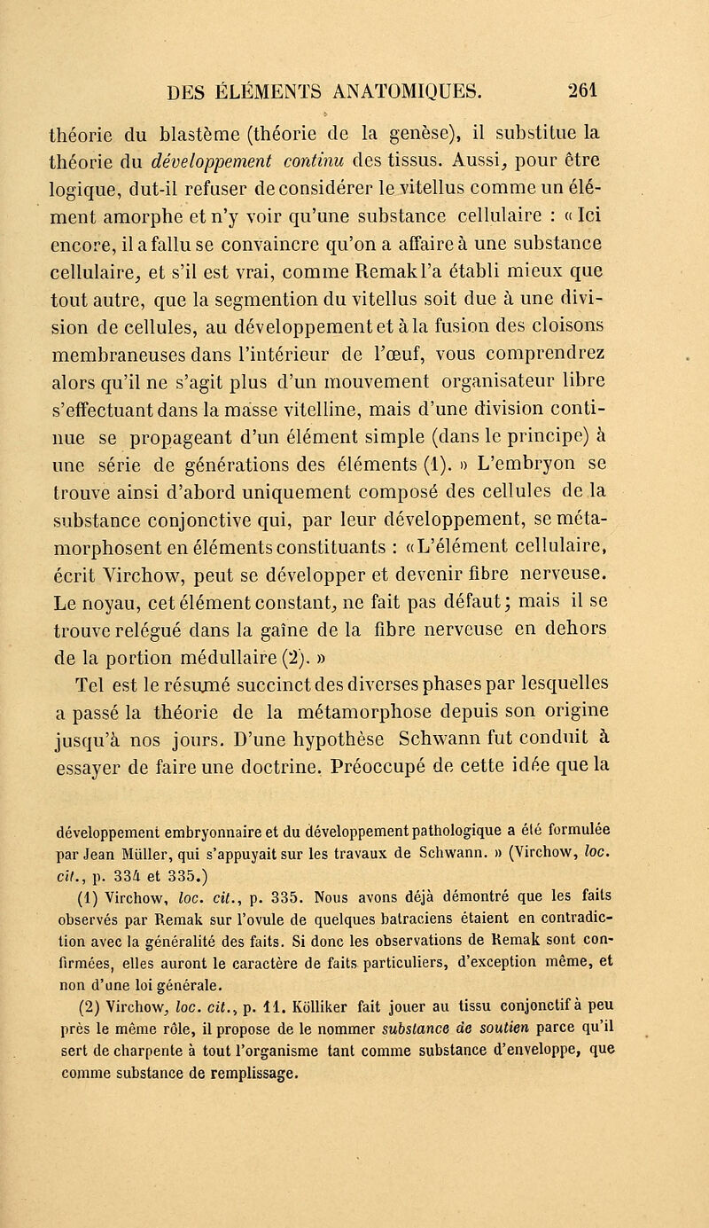 théorie du blastème (théorie de la genèse), il substitue la théorie du développement continu des tissus. Aussi^ pour être logique, dut-il refuser déconsidérer le vitellus comme un élé- ment amorphe et n'y voir qu'une substance cellulaire : « Ici encore, il a fallu se convaincre qu'on a affaire à une substance cellulaire^ et s'il est vrai, comme Remakl'a établi mieux que tout autre, que la segmention du vitellus soit due à une divi- sion de cellules, au développement et à la fusion des cloisons membraneuses dans l'intérieur de l'œuf, vous comprendrez alors qu'il ne s'agit plus d'un mouvement organisateur libre s'eflfectuant dans la masse vitelline, mais d'une division conti- nue se propageant d'un élément simple (dans le principe) à une série de générations des éléments (1). » L'embryon se trouve ainsi d'abord uniquement composé des cellules de la substance conjonctive qui, par leur développement, se méta- morphosent en éléments constituants : «L'élément cellulaire, écrit Virchow, peut se développer et devenir fibre nerveuse. Le noyau, cet élément constant;, ne fait pas défaut; mais il se trouve relégué dans la gaîne de la fibre nerveuse en dehors de la portion médullaire (2). » Tel est le résumé succinct des diverses phases par lesquelles a passé la théorie de la métamorphose depuis son origine jusqu'à nos jours. D'une hypothèse Schwann fut conduit à essayer de faire une doctrine. Préoccupé de cette idée que la développement embryonnaire et du développement pathologique a été formulée par Jean MuUer, qui s'appuyait sur les travaux de Schwann. » (Virchow, loc. cit., p. 334 et 335.) (1) Virchow, loc. cil., p. 335. Nous avons déjà démontré que les faits observés par Remak sur l'ovule de quelques batraciens étaient en contradic- tion avec la généralité des faits. Si donc les observations de Remak sont con- firmées, elles auront le caractère de faits particuliers, d'exception même, et non d'une loi générale. (2) Virchow, loc. cil., p. 11. KoUiker fait jouer au tissu conjonctif à peu près le même rôle, il propose de le nommer subslance de soutien parce qu'il sert de charpente à tout l'organisme tant comme substance d'enveloppe, que comme substance de remplissage.