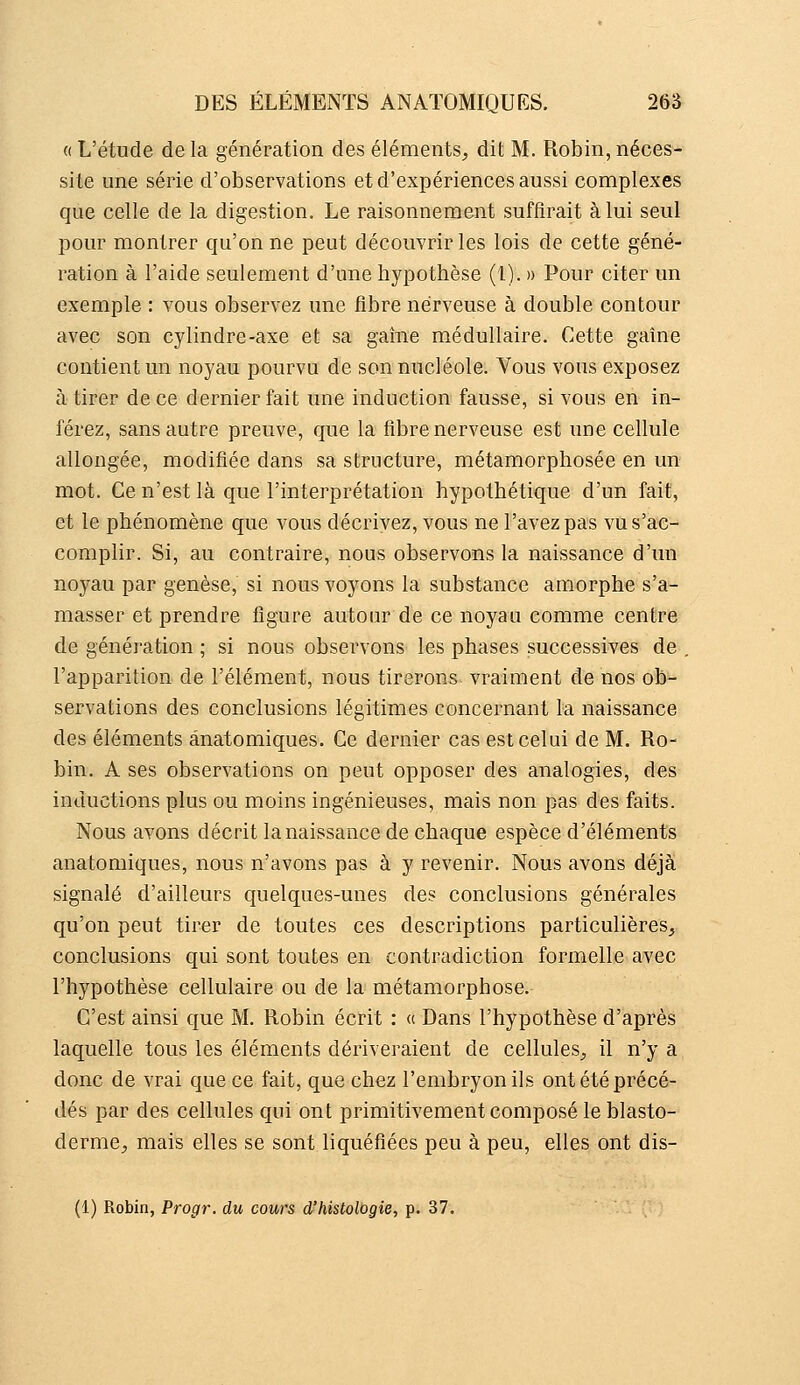 « L'étude de la génération des éléments, dit M. Robin, néces- site une série d'observations et d'expériences aussi complexes que celle de la digestion. Le raisonnement suffirait à lui seul pour montrer qu'on ne peut découvrir les lois de cette géné- ration à l'aide seulement d'une hypothèse (l). » Pour citer un exemple : vous observez une fibre nerveuse à double contour avec son cylindre-axe et sa gaîne médullaire. Cette gaîne contient un noyau pourvu de son nucléole. Vous vous exposez à tirer de ce dernier fait une induction fausse, si vous en in- férez, sans autre preuve, que la fibre nerveuse est une cellule allongée, modifiée dans sa structure, métamorphosée en un mot. Ce n'est là que l'interprétation hypothétique d'un fait, et le phénomène que vous décrivez, vous ne l'avez pas vu s'ac- complir. Si, au contraire, nous observons la naissance d'un noyau par genèse, si nous voyons la substance amorphe s'a- masser et prendre figure autour de ce noyau comme centre de génération ; si nous observons les phases successives de , l'apparition de l'élément, nous tirerons vraiment de nos ob- servations des conclusions légitimes concernant la naissance des éléments ânatomiques. Ce dernier cas est celui de M. Ro- bin. A ses observations on peut opposer des analogies, des inductions plus ou moins ingénieuses, mais non pas des faits. Nous avons décrit la naissance de chaque espèce d'éléments ânatomiques, nous n'avons pas à y revenir. Nous avons déjà signalé d'ailleurs quelques-unes des conclusions générales qu'on peut tirer de toutes ces descriptions particulières, conclusions qui sont toutes en contradiction formelle avec l'hypothèse cellulaire ou de la métamorphose. C'est ainsi que M. Robin écrit : « Dans l'hypothèse d'après laquelle tous les éléments dériveraient de cellules, il n'y a donc de vrai que ce fait, que chez l'embryon ils ont été précé- dés par des cellules qui ont primitivement composé le blasto- derme, mais elles se sont liquéfiées peu à peu, elles ont dis- (1) Robin, Progr. du cours d'histologie, p. 37.