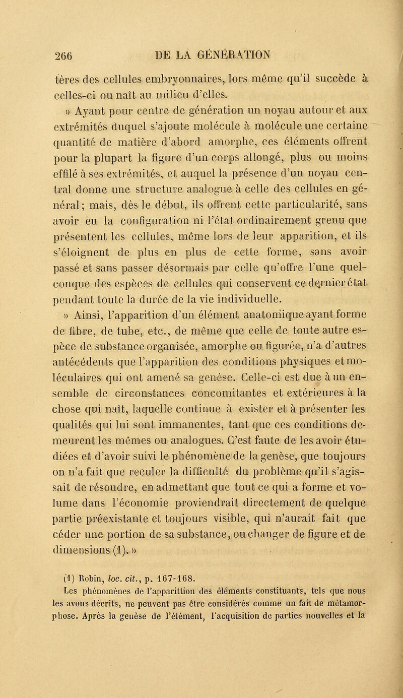 tères des cellules embryonnaires, lors même qu'il succède à celles-ci ou naît au milieu d'elles. n Ayant pour centre de génération un noyau autour et aux extrémités duquel s'ajoute molécule à molécule une certaine quantité de matière d'abord amorphe, ces éléments offrent pour la plupart la figure d'un corps allongé, plus ou moins effilé à ses extrémités, et auquel la présence d'un noyau cen- tral donne une structure analogue à celle des cellules en gé- néral; mais, dès le début, ils offrent cette particularité, sans avoir eu la configuration ni l'état ordinairement grenu que présentent les cellules, même lors de leur apparition, et ils s'éloignent de plus en plus de cette forme, sans avoir passé et sans passer désormais par celle qu'offre l'une quel- conque des espèces de cellules qui conservent ce de.rnier état pendant toute la durée de la vie individuelle. » Ainsi, l'apparition d'un élément anatoniique ayant forme de fibre, de tube, etc., de môme que celle de toute autre es- pèce de substance organisée, amorphe ou figurée, n'a d'autres antécédents que l'apparition des conditions physiques et mo- léculaires qui ont amené sa genèse. Celle-ci est due à un en- semble de circonstances concomitantes et extérieures à la chose qui naît, laquelle continue à exister et à présenter les qualités qui lui sont immanentes, tant que ces conditions de- meurent les mêmes ou analogues. C'est faute de les avoir étu- diées et d'avoir suivi le phénomène de la genèse, que toujours on n'a fait que reculer la difficulté du problème qu'il s'agis- sait de résoudre, en admettant que tout ce qui a forme et vo- lume dans l'économie proviendrait directement de quelque partie préexistante et toujours visible, qui n'aurait fait que céder une portion de sa substance, ou changer de figure et de dimensions (1). » (1) Robin, loc. cit., p. 167-168. Les phénomènes de l'apparittion des éléments constituants, tels que nous les avons décrits, ne peuvent pas être considérés comme un fait de métamor- phose. Après la genèse de l'élément, l'acquisition de parties nouvelles et la