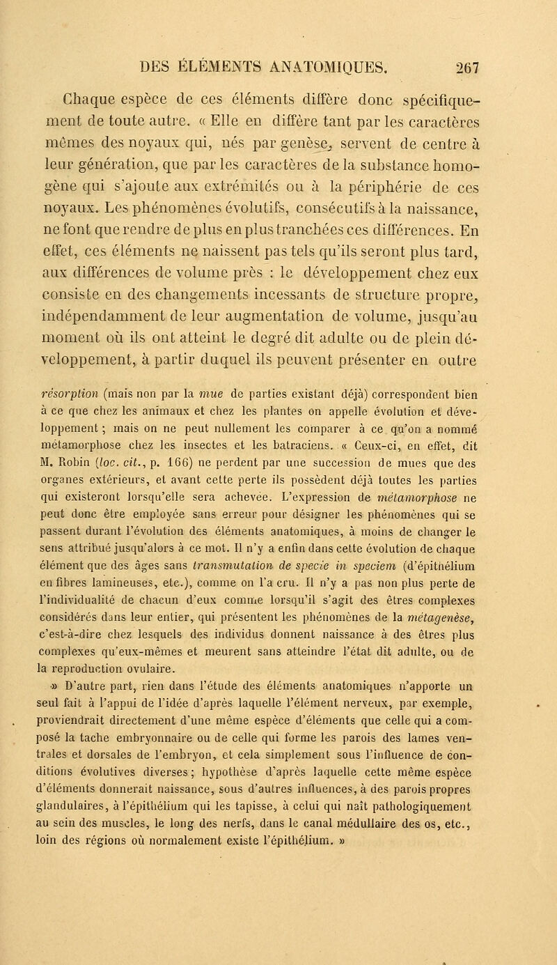 Chaque espèce de ces éléments diffère donc spécifique- ment de toute autre. « Elle en diffère tant par les caractères mômes des noyaux qui, nés par genèse, servent de centre à leur génération, que par les caractères de la substance homo- gène qui s'ajoute aux extrémités ou à la périphérie de ces noyaux. Les phénomènes évolutifs, consécutifs à la naissance, ne font que rendre de plus en pi us tranchées ces différences. En effet, ces éléments ne naissent pas tels qu'ils seront plus tard, aux différences de volume près : le développement chez eux consiste en des changements incessants de structure propre, indépendamment de leur augmentation de volume, jusqu'au moment où ils ont atteint le degré dit adulte ou de plein dé- veloppement, à partir duquel ils peuvent présenter en outre résorpHon (mais non par la mue de parties existant déjà) correspondent bien à ce que chez les animaux et chez les plantes on appelle évolution et déve- loppement ; mais on ne peut nullement les comparer à ce qu'on a nommé métamorphose chez les insectes et les batraciens.. « Ceux-ci, en effet, dit M. Robin [loc. cit., p. 166) ne perdent par une succession de mues que des organes extérieurs, et avant celte perte ils possèdent déjà toutes les parties qui existeront lorsqu'elle sera achevée. L'expression de mélamoriphose ne peut donc être employée sans erreur pour désigner les phénomènes qui se passent durant l'évolution des éléments anatomiques, à moins de changer le sens attribué jusqu'alors à ce mot. Il n'y a enfin dans celte évolution de chaque élément que des âges sans Iransmutalion de specie in speciem (d'épithélium en fibres lamineuses, etc.), comme on l'a cru. Il n'y a pas non plus perte de l'individualité de chacun d'eux comme lorsqu'il s'agit des êlres complexes considérés dans leur entier, qui présentent les phénomènes de la métagenèse, c'est-à-dire chez lesquels des individus donnent naissance à des êtres plus complexes qu'eux-mêmes et meurent sans atteindre l'état dit adulte, ou de la reproduction ovulaire. » D'autre part, rien dans l'étude des éléments anatomiques n'apporte un seul fait à l'appui de l'idée d'après laquelle l'élément nerveux, par exemple, proviendrait directement d'une même espèce d'éléments que celle qui a com- posé la tache embryonnaire ou de celle qui forme les parois des lames ven- trales et dorsales de l'embryon, et cela simplement sous l'influence de con- ditions évolutives diverses ; hypothèse d'après laquelle cette même espèce d'éléments donnerait naissance, sous d'autres influences, à des parois propres glandulaires, à l'épithéiium qui les tapisse, à celui qui naît pathologiquement au sein des muscles, le long des nerfs, dans le canal médullaire des os, etc., loin des régions où normalement existe l'épithéiium. »