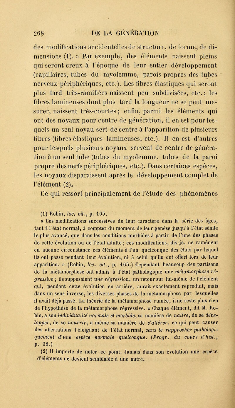 des modifications accidentelles de structure, de forme, de di- mensions (1). » Par exemple, des éléments naissent pleins qui seront creux à l'époque de leur entier développement (capillaires, tubes du myolemme, parois propres des tubes nerveux périphériques, etc.). Les fibres élastiques qui seront plus tard très-ramifiées naissent peu subdivisées, etc. ; les fibres lamineuses dont plus tard la longueur ne se peut me- surer, naissent très-courtes ; enfin, parmi les éléments qui ont des noyaux pour centre de génération, il en est pour les- quels un seul noyau sert de centre à l'apparition de plusieurs fibres (fibres élastiques lamineuses, etc.). Il en est d'autres pour lesquels plusieurs noyaux servent de centre de généra- tion à un seul tube (tubes du myolemme, tubes de la paroi propre des nerfs périphériques, etc.). Dans certaines espèces, les noyaux disparaissent après le développement complet de l'élément (2). Ce qui ressort principalement de l'étude des phénomènes (1) Robin, loc. cit., p. 165. « Ces modifications successives de leur caractère, dans la série des âges, tant à l'état normal, à compter du moment de leur genèse jusqu'à l'état sénile le plus avancé, que dans les conditions morbides à partir de l'une des phases de cette évolution ou de l'état adulte; ces modifications, dis-Je, ne ramènent en aucune circonstance ces éléments à l'un quelconque des états par lequel ils ont passé pendant leur évolution, ni à celui qu'ils ont offert lors de leur apparition. » (Robin, loc. cit., p. 165.) Cependant beaucoup des partisans de la métamorphose ont admis à l'état pathologique une métamorphose ré- gressive ; ils supposaient une régression, un retour sur lui-même de l'élément qui, pendant cette évolution en arrière, aurait exactement reproduit, mais dans un sens inverse, les diverses phases de la métamorphose par lesquelles il avait déjà passé. La théorie delà métamorphose ruinée, il ne reste plus rien de l'hypothèse de la métamorphose régressive. « Chaque élément, dit M. Pio- bin,a son individualité normale et morbide, sa manière de naître, de se déve- lopper, de se nourrir, a même sa manière de s'altérer, ce qui peut causer des aberrations l'éloignant de l'état normal, sans le rapprocher pathologi- quement d'une espèce normale quelconque. {Progr. du cours d'hisl., p. 38.) (2) Il importe de noter ce point. Jamais dans son évolution une espèce d'éléments ne devient semblable à une autre.