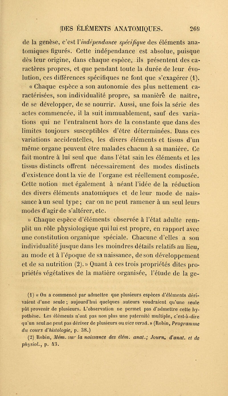 de la genèse, c'est Vindépendance spécifique des éléments ana- tomiques figurés. Cette indépendance est absolue, puisque dès leur origine, dans chaque espèce, ils présentent des ca- ractères propres, et que pendant toute la durée de leur évo- lution, ces différences spécifiques ne font que s'exagérer (1). « Chaque espèce a son autonomie des plus nettement ca- ractérisées, son individualité propre, sa manière de naître, de se développer, de se nourrir. Aussi, une fois la série des actes commencée, il la suit immuablement, sauf des varia- tions qui ne l'entraînent hors de la constante que dans des limites toujours susceptibles d'être déterminées. Dans ces variations accidentelles, les divers éléments et tissus d'un même organe peuvent être malades chacun à sa manière. Ce fait montre à lui seul que dans l'état sain les éléments et les tissus distincts offrent nécessairement des modes distincts d'existence dont la vie de l'organe est réellement composée. Cette notion met également à néant l'idée de la réduction des divers éléments anatomiques et de leur mode de nais- sance à un seul type ; car on ne peut ramener à un seul leurs modes d'agir de s'altérer, etc. » Chaque espèce d'éléments observée à l'état adulte rem- plit un rôle physiologique qui lui est propre, en rapport avec une constitution organique spéciale. Chacune d'elles a son individualité jusque dans les moindres détails relatifs au lieu, au mode et à l'époque de sa naissance, de son développement et de sa nutrition (2). » Quant à ces trois propriétés dites pro- priétés végétatives de la matière organisée, l'étude de la ge- (1) « Oa a commencé par admettre que plusieurs espèces d'éléments déri- vaient d'une seule ; aujourd'hui quelques auteurs voudraient qu'une seule pût provenir de plusieurs. L'observation ne permet pas d'admettre cette hy- pothèse. Les éléments n'ont pas non plus une paternité multiple, c'est-à-dire qu'un seul ne peut pas dériver de plusieurs ou. vice ver sa. y> (Robin, Programme du cours d'histologie, p. 38.) (2) Robin, Mém. sur la naissance des élém. anat.; Joiirn, d'anal, et de physioL, p. i3.