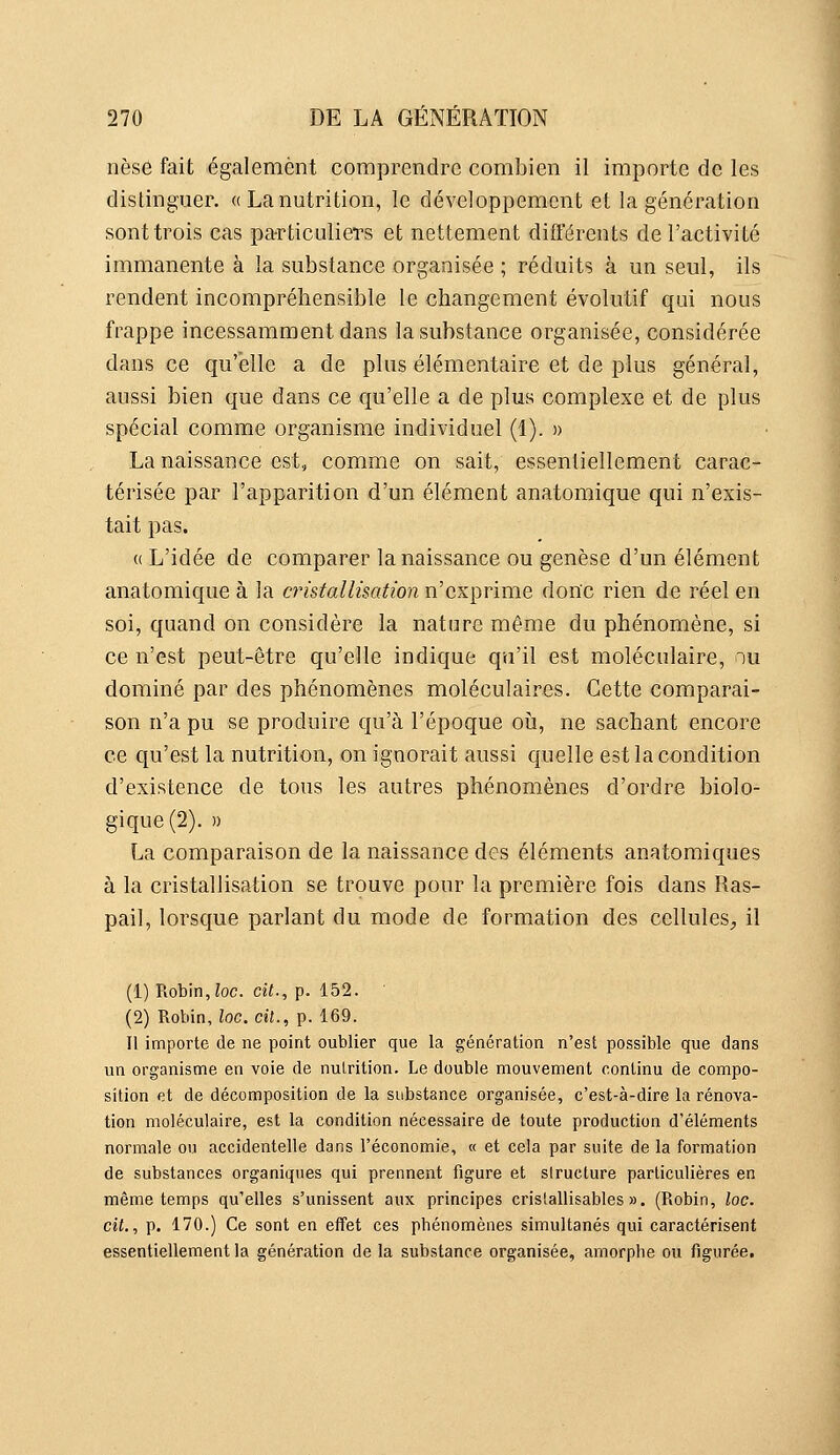 nèse fait également comprendre combien il importe de les distinguer. « La nutrition, le développement et la génération sont trois cas pa-rticulieTs et nettement différents de l'activité immanente à la substance organisée ; réduits à un seul, ils rendent incompréhensible le changement évolutif qui nous frappe incessamment dans la substance organisée, considérée dans ce qu'elle a de plus élémentaire et de plus général, aussi bien que dans ce qu'elle a de plus complexe et de plus spécial comme organisme individuel (1). » La naissance est, comme on sait, essentiellement carac- térisée par l'apparition d'un élément anatomique qui n'exis- tait pas. « L'idée de comparer la naissance ou genèse d'un élément anatomique à la cristallisation n'exprime donc rien de réel en soi, quand on considère la nature même du phénomène, si ce n'est peut-être qu'elle indique qu'il est moléculaire, nu dominé par des phénomènes moléculaires. Cette comparai- son n'a pu se produire qu'à l'époque oià, ne sachant encore ce qu'est la nutrition, on ignorait aussi quelle est la condition d'existence de tous les autres phénomènes d'ordre biolo- gique (2). » La comparaison de la naissance des éléments anatomiques à la cristallisation se trouve pour la première fois dans Ras- pail, lorsque parlant du mode de formation des cellules^, il (1) Robin, Zoc. cit., p. 152. (2) Robin, loc. cil., p. 169. Il importe de ne point oublier que la génération n'est possible que dans un organisme en voie de nutrition. Le double mouvement continu de compo- sition et de décomposition de la substance organisée, c'est-à-dire la rénova- tion moléculaire, est la condition nécessaire de toute production d'éléments normale ou accidentelle dans l'économie, « et cela par suite de la formation de substances organiques qui prennent figure et slructure particulières en même temps qu'elles s'unissent aux principes crislallisables ». (Robin, loc. cil., p. 170.) Ce sont en effet ces phénomènes simultanés qui caractérisent essentiellement la génération de la substance organisée, amorphe ou figurée.