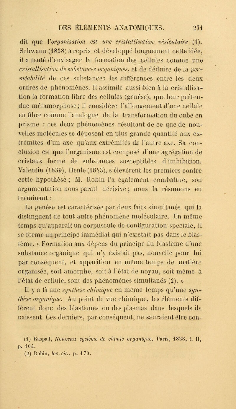 dit que Vorganisation est une cristallisation vésiculaire (1). Schwann (1838) a repris et développé longuement ceiteidée, il a tenté d'envisager la formation des cellules comme une cristallisation de substances organiques, et de déduire de la per- méabilité de ces substances les différences entre les deux ordres de phénomènes. Il assimile aussi bien à la cristallisa- tion la formation libre des cellules (genèse), que leur préten- due métamorphose; il considère l'allongement d'une cellule en fibre comme l'analogue de la transformation du cube en prisme : ces deux phénomènes résultant de ce que de nou- velles molécules se déposent en plus grande quantité aux ex- trémités d'un axe qu'aux extrémités àa. l'autre axe. Sa con- clusion est que l'organisme est composé d'une agrégation de cristaux formé de substances susceptibles d'imbibition. Valentin (1839), Henle (IS'iS), s'élevèrent les premiers contre cette hypothèse ; M. Robin l'a également combattue, son argumentation nous paraît décisive ; nous la résumons en terminant : La genèse est caractérisée par deux faits simultanés qui la distinguent de tout autre phénomène moléculaire. En même temps qu'apparaît un corpuscule de configuration spéciale, il se forme un principe immédiat qui n'existait pas dans le blas- tème. « Formation aux dépens du principe du blastème d'une substance organique qui n'y existait pas^ nouvelle pour lui par conséquent, et apparition en même temps de matière organisée, soit amorphe, soit à l'état de noyau, soit même à l'état de cellule, sont des phénomènes simultanés (2). » Il y a là une synthèse chimique en même temps qu'une syn- thèse organique. Au point de vue chimique, les éléments dif- fèrent donc des blastèraes ou des plasmas dans lesquels ils naissent. Ces derniers, par conséquent, ne sauraient être con- (1) Raspail, Nouveau système de chimie organique. Paris, 1838, t. II, p. 104. (2) Robin, loc.cit., p. 170.