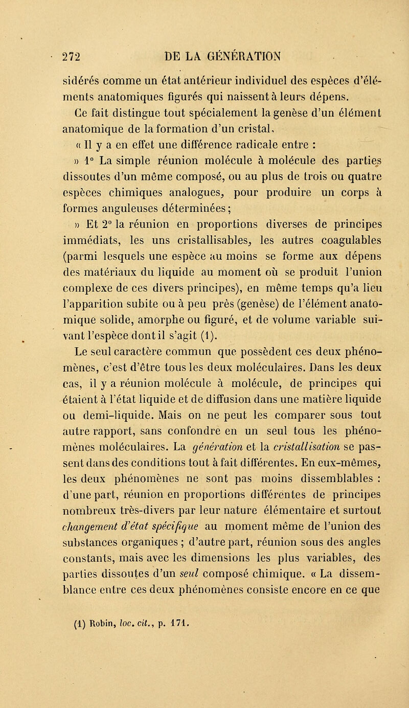 sidérés comme un état antérieur individuel des espèces d'élé- ments anatomiques figurés qui naissent à leurs dépens. Ce fait distingue tout spécialement la genèse d'un élément anatomique de la formation d'un cristal, « Il y a en effet une différence radicale entre : » 1° La simple réunion molécule à molécule des parties dissoutes d'un même composé, ou au plus de trois ou quatre espèces chimiques analogues, pour produire un corps à formes anguleuses déterminées ; » Et 2° la réunion en proportions diverses de principes immédiats, les uns cristallisables, les autres coagulables (parmi lesquels une espèce au moins se forme aux dépens des matériaux du liquide au moment où se produit l'union complexe de ces divers principes), en même temps qu'a lieu l'apparition subite ou à peu près (genèse) de l'élément anato- mique solide, amorphe ou figuré, et de volume variable sui- vant l'espèce dont il s'agit (1). Le seul caractère commun que possèdent ces deux phéno- mènes, c'est d'être tous les deux moléculaires. Dans les deux cas, il y a réunion molécule à molécule, de principes qui étaient à l'état liquide et de diffusion dans une matière liquide ou demi-liquide. Mais on ne peut les comparer sous tout autre rapport, sans confondre en un seul tous les phéno- mènes moléculaires. La génération et la cristallisation se pas- sent dans des conditions tout à fait différentes. En eux-mêmes, les deux phénomènes ne sont pas moins dissemblables : d'une part, réunion en proportions différentes de principes nombreux très-divers par leur nature élémentaire et surtout changement d'état spécifique au moment même de l'union des substances organiques ; d'autre part, réunion sous des angles constants, mais avec les dimensions les plus variables, des parties dissoutes d'un seul composé chimique. « La dissem- blance entre ces deux phénomènes consiste encore en ce que