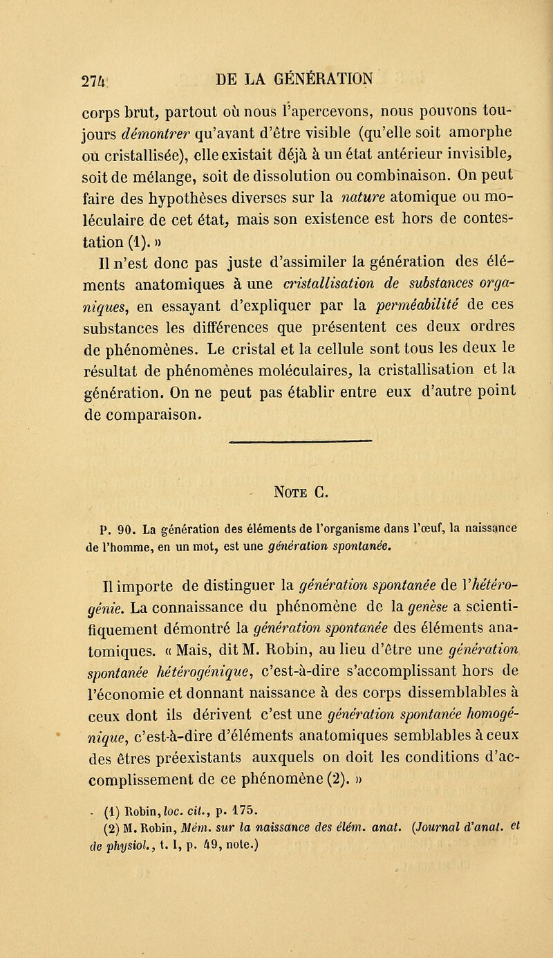 corps brut, partout où nous l'apercevons, nous pouvons tou- jours démontrer qu'avant d'être visible (qu'elle soit amorphe ou cristallisée), elle existait déjà à un état antérieur invisible, soit de mélange, soit de dissolution ou combinaison. On peut faire des hypothèses diverses sur la nature atomique ou mo- léculaire de cet état, mais son existence est hors de contes- tation (1). » Il n'est donc pas juste d'assimiler la génération des élé- ments anatomiques à une cristallisation de substances orga- niques, en essayant d'expliquer par la perméabilité de ces substances les différences que présentent ces deux ordres de phénomènes. Le cristal et la cellule sont tous les deux le résultat de phénomènes moléculaires, la cristallisation et la génération. On ne peut pas établir entre eux d'autre point de comparaison. - Note G. p. 90. La génération des éléments de l'organisme dans l'œuf, la naissance de l'homme, en un mot, est une génération spontanée. Il importe de distinguer la génération spontanée de Vhétéro- génie. La connaissance du phénomène de la genèse a scienti- fiquement démontré la génération spontanée des éléments ana- tomiques. « Mais, dit M. Robin, au lieu d'être une génération spontanée hétérogénique, c'est-à-dire s'accomplissant hors de l'économie et donnant naissance à des corps dissemblables à ceux dont ils dérivent c'est une génération spontanée homogé- nique, c'est-à-dire d'éléments anatomiques semblables à ceux des êtres préexistants auxquels on doit les conditions d'ac- complissement de ce phénomène (2). » . (1) Robin,ioc. cit., p. 175. (2) M.Robin, Mém. sur la naissance des élém. anat. (Journal d'anal, et de physiol., 1.1, p. 49, note.)