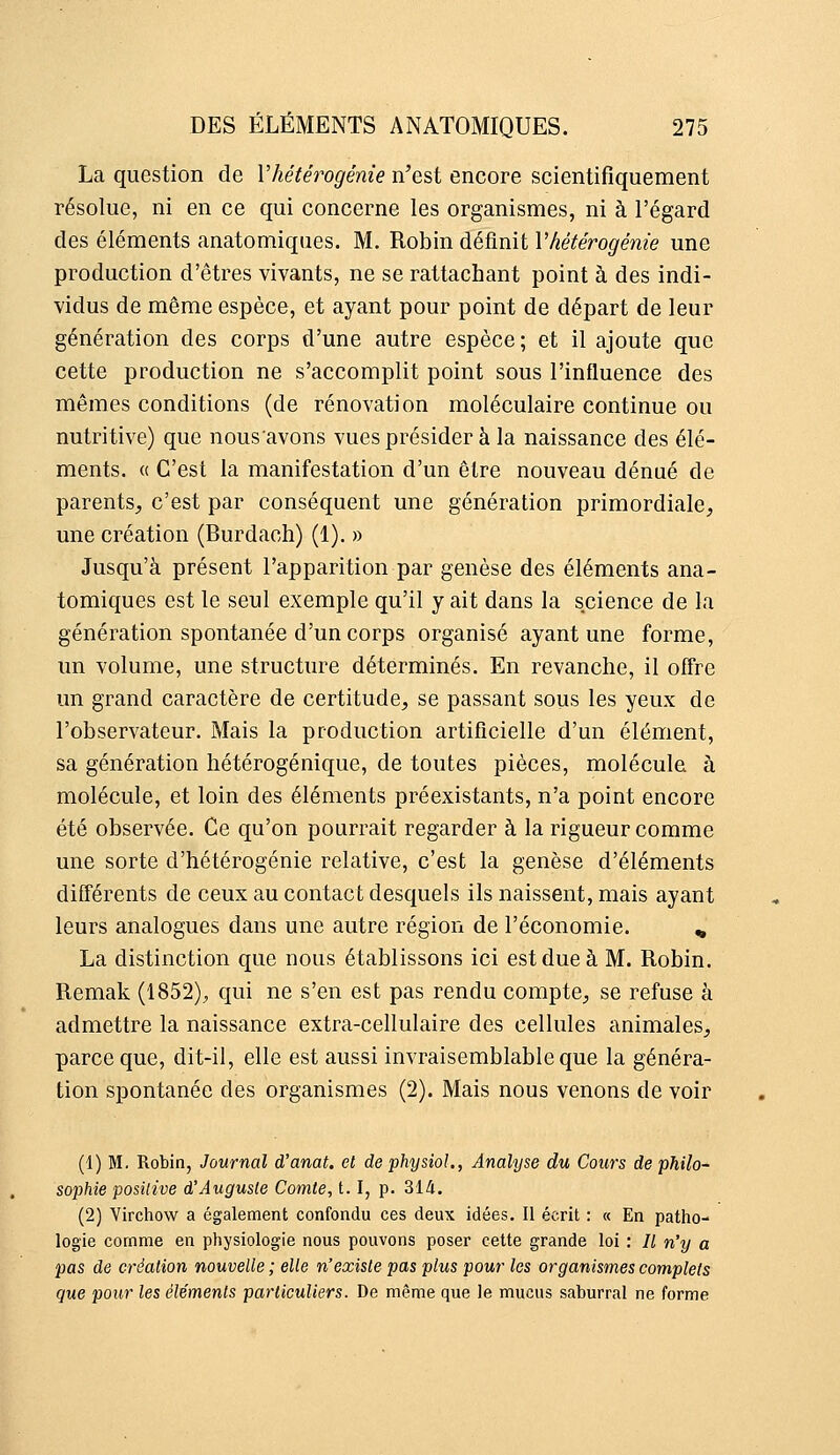 La question de Vhétérogénie n'est encore scientifiquement résolue, ni en ce qui concerne les organismes, ni à l'égard des éléments anatomiques. M. Robin définit Vhétérogénie une production d'êtres vivants, ne se rattachant point à des indi- vidus de même espèce, et ayant pour point de départ de leur génération des corps d'une autre espèce; et il ajoute que cette production ne s'accomplit point sous l'influence des mêmes conditions (de rénovation moléculaire continue ou nutritive) que nousavons vuesprésider à la naissance des élé- ments. (( C'est la manifestation d'un être nouveau dénué de parents^ c'est par conséquent une génération primordiale, une création (Burdach) (1), » Jusqu'à présent l'apparition par genèse des éléments ana- tomiques est le seul exemple qu'il y ait dans la science de la génération spontanée d'un corps organisé ayant une forme, un volume, une structure déterminés. En revanche, il offre un grand caractère de certitude, se passant sous les yeux de l'observateur. Mais la production artificielle d'un élément, sa génération hétérogénique, de toutes pièces, molécule à molécule, et loin des éléments préexistants, n'a point encore été observée. Ce qu'on pourrait regarder à la rigueur comme une sorte d'hétérogénie relative, c'est la genèse d'éléments différents de ceux au contact desquels ils naissent, mais ayant leurs analogues dans une autre région de l'économie. ^ La distinction que nous établissons ici est due à M. Robin. Remak (1852)^ qui ne s'en est pas rendu compte, se refuse à admettre la naissance extra-cellulaire des cellules animales, parce que, dit-il, elle est aussi invraisemblable que la généra- tion spontanée des organismes (2). Mais nous venons de voir (1) M. Robin, Journal d'anat. et de physioL, Analyse du Cours de philo- sophie positive d'Auguste Comte, 1.1, p. 314. (2) Virchow a également confondu ces deux idées. Il écrit : « En patho- logie comme en physiologie nous pouvons poser cette grande loi : Il n'y a pas de création nouvelle ; elle n'existe pas plus pour les organismes complets que pour les éléments particuliers. De même que le mucus saburral ne forme