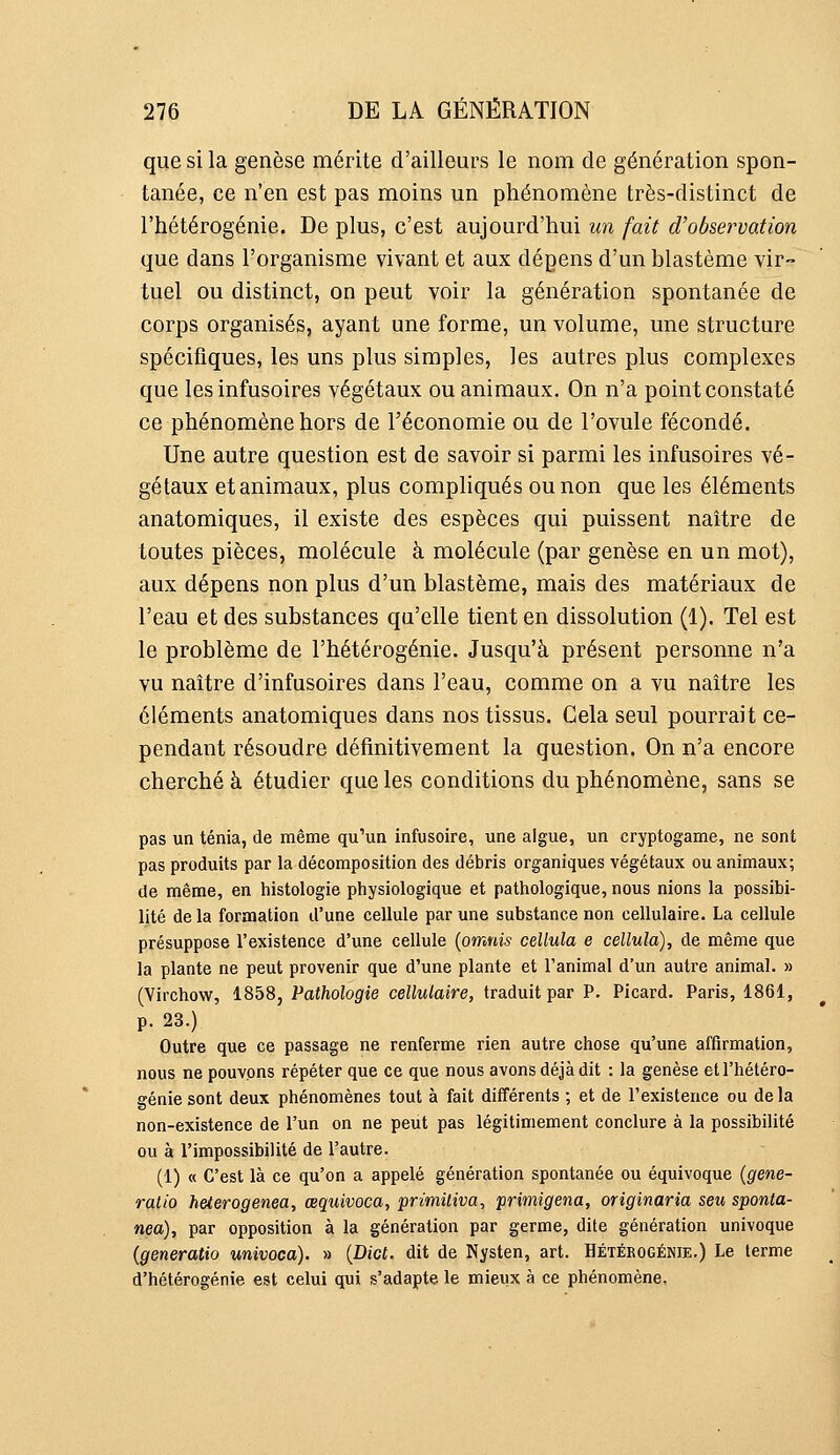 que si la genèse mérite d'ailleurs le nom de génération spon- tanée, ce n'en est pas moins un phénomène très-distinct de l'hétérogénie. De plus, c'est aujourd'hui un fait d'observation que dans l'organisme vivant et aux dépens d'un blastème vir- tuel ou distinct, on peut voir la génération spontanée de corps organisés, ayant une forme, un volume, une structure spécifiques, les uns plus simples, les autres plus complexes que les infusoires végétaux ou animaux. On n'a point constaté ce phénomène hors de l'économie ou de l'ovule fécondé. Une autre question est de savoir si parmi les infusoires vé- gétaux et animaux, plus compliqués ou non que les éléments anatomiques, il existe des espèces qui puissent naître de toutes pièces, molécule à molécule (par genèse en un mot), aux dépens non plus d'un blastème, mais des matériaux de l'eau et des substances qu'elle tient en dissolution (1). Tel est le problème de l'hétérogénie. Jusqu'à présent personne n'a vu naître d'infusoires dans l'eau, comme on a vu naître les éléments anatomiques dans nos tissus. Cela seul pourrait ce- pendant résoudre définitivement la question. On n'a encore cherché à étudier que les conditions du phénomène, sans se pas un ténia, de même qu'un infusoire, une algue, un cryptogame, ne sont pas produits par la décomposition des débris organiques végétaux ou animaux; de même, en histologie physiologique et pathologique, nous nions la possibi- lité de la formation d'une cellule par une substance non cellulaire. La cellule présuppose l'existence d'une cellule {omnis cellula e cellula), de même que la plante ne peut provenir que d'une plante et l'animal d'un autre animal. » (Virchow, 1858, Pathologie cellulaire, traduit par P. Picard. Paris, 1861, p. 23.) Outre que ce passage ne renferme rien autre chose qu'une affirmation, nous ne pouvons répéter que ce que nous avons déjà dit : la genèse et l'hétéro- génie sont deux phénomènes tout à fait différents ; et de l'existence ou de la non-existence de l'un on ne peut pas légitimement conclure à la possibilité ou à l'impossibilité de l'autre. (1) « C'est là ce qu'on a appelé génération spontanée ou équivoque (gene- ratio heterogenea, œquivoca, primiliva, primigena, originaria seu sponta- nea), par opposition à la génération par germe, dite génération univoque (generatio univoca). » {Dict. dit de Nysten, art. Hétérogénie.) Le terme d'hétérogénie est celui qui s'adapte le mieux à ce phénomène.