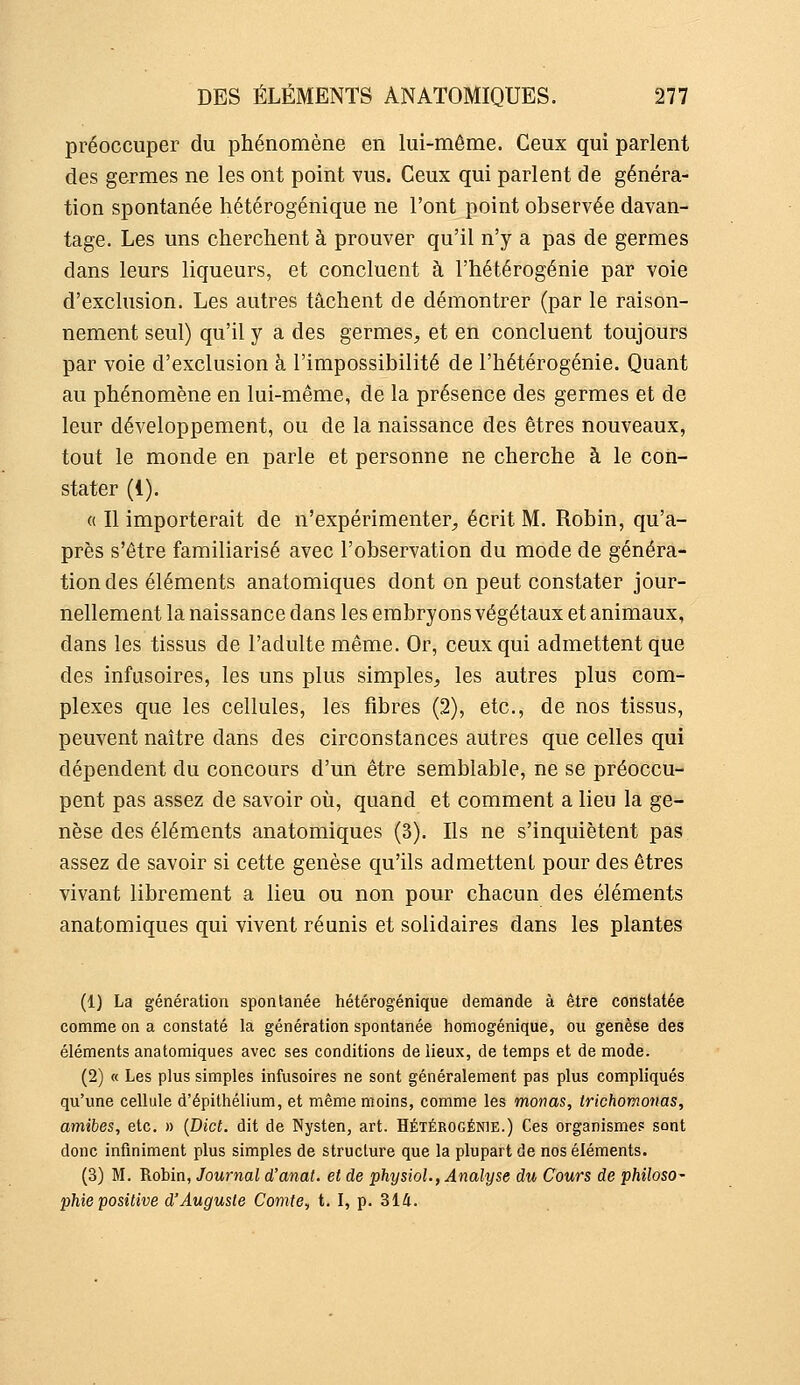 préoccuper du phénomène en lui-même. Ceux qui parlent des germes ne les ont point vus. Ceux qui parlent de généra- tion spontanée hétérogénique ne l'ont point observée davan- tage. Les uns cherchent à prouver qu'il n'y a pas de germes dans leurs liqueurs, et concluent à l'hétérogénie par voie d'exclusion. Les autres tâchent de démontrer (par le raison- nement seul) qu'il y a des germes, et en concluent toujours par voie d'exclusion à l'impossibilité de l'hétérogénie. Quant au phénomène en lui-même, de la présence des germes et de leur développement, ou de la naissance des êtres nouveaux, tout le monde en parle et personne ne cherche à le con- stater (1). a II importerait de n'expérimenter, écrit M. Robin, qu'a- près s'être familiarisé avec l'observation du mode de généra- tion des éléments anatomiques dont on peut constater jour- nellement la naissance dans les embryons végétaux et animaux, dans les tissus de l'adulte même. Or, ceux qui admettent que des infusoires, les uns plus simples, les autres plus com- plexes que les cellules, les fibres (2), etc., de nos tissus, peuvent naître dans des circonstances autres que celles qui dépendent du concours d'un être semblable, ne se préoccu- pent pas assez de savoir où, quand et comment a lieu la ge- nèse des éléments anatomiques (3). Ils ne s'inquiètent pas assez de savoir si cette genèse qu'ils admettent pour des êtres vivant librement a lieu ou non pour chacun des éléments anatomiques qui vivent réunis et solidaires dans les plantes (1) La génération spontanée hétérogénique demande à être constatée comme on a constaté la génération spontanée homogénique, ou genèse des éléments anatomiques avec ses conditions de lieux, de temps et de mode. (2) « Les plus simples infusoires ne sont généralement pas plus compliqués qu'une cellule d'épithélium, et même moins, comme les monas, trichomonas, amibes, etc. » {Dict. dit de Nysten, art. Hétérogénie.) Ces organismes sont donc infiniment plus simples de structure que la plupart de nos éléments. (3) M. Robin, Journal d'anat. et de physioL, Analyse du Cours de philoso- phie positive d'Auguste Comte, t. I, p. 314.