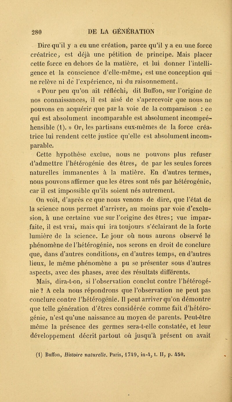 Dire qu'il y a eu une création, parce qu'il y a eu une force créatrice, est déjà une pétition de principe. Mais placer cette force en dehors de la matière, et lui donner l'intelli- gence et la conscience d'elle-même, est une conception qui ne relève ni de l'expérience, ni du raisonnement. « Pour peu qu'on ait réfléchi, dit Buffon, sur l'origine de nos connaissances, il est aisé de s'apercevoir que nous ne pouvons en acquérir que par la voie de la comparaison : ce qui est absolument incomparable est absolument incompré- hensible (1). » Or, les partisans eux-mêmes de la force créa- trice lui rendent cette justice qu'elle est absolument incom- parable. Cette hypothèse exclue, nous ne pouvons plus refuser d'admettre l'hétérogénie des êtres, de par les seules forces naturelles immanentes à la matière. En d'autres termes, nous pouvons affirmer que les êtres sont nés par hétérogénie, car il est impossible qu'ils soient nés autrement. On voit, d'après ce que nous venons de dire, que l'état de la science nous permet d'arriver, au moins par voie d'exclu- sion, à une certaine vue sur l'origine des êtres; vue impar- faite, il est vrai, mais qui ira toujours s'éclairant de la forte lumière de la science. Le jour oii nous aurons observé le phénomène de l'hétérogénie, nos serons en droit de conclure que, dans d'autres conditions, en d'autres temps, en d'autres lieux, le même phénomène a pu se présenter sous d'autres aspects, avec des phases, avec des résultats différents. Mais, dira-t-on, si l'observation conclut contre l'hétérogé- nie ? A cela nous répondrons que l'observation ne peut pas conclure contre l'hétérogénie. Il peut arriver qu'on démontre que telle génération d'êtres considérée comme fait d'hétéro- génie, n'est qu'une naissance au moyen de parents. Peut-être même la présence des germes sera-t-elle constatée, et leur développement décrit partout où jusqu'à présent on avait (1) Buffon, Histoire naturelle. Paris, 1749, in-4j t. II, p. 450.