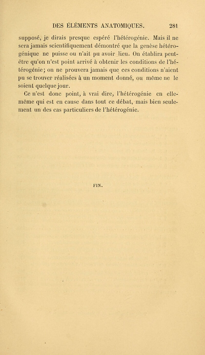 supposé, je dirais presque espéré l'hétérogénie. Mais il ne sera jamais scientifiquement démontré que la genèse hétéro- génique ne puisse ou n'ait pu avoir lieu. On établira peut- être qu'on n'est point arrivé à obtenir les conditions de l'hé- térogénie; on ne prouvera jamais que ces conditions n'aient pu se trouver réalisées à un moment donné, ou même ne le soient quelque jour. Ce n'est donc points à vrai dire, l'hétérogénie en elle- même qui est en cause dans tout ce débat, mais bien seule- ment un des cas particuliers de l'hétérogénie. FIN.