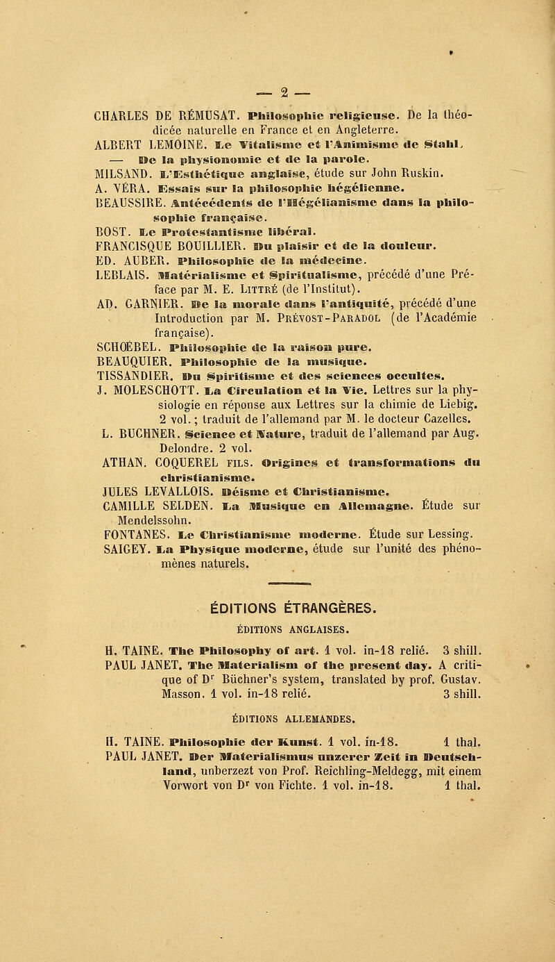 CHARLES DE RÉMUSAT. Philosophie religieuse. De la théo- dicée naturelle en France et en Angleterre. ALBERT LEMOINE. BLe Yitalisme et rAraimisme de Slahl. — De la physiomomie et de la parole. MILSAND. I.'Esthétique anglaise, étude sur John Ruskin. A. VÉRA. Essais sur la philosophie hégélienne. BEAUSSIRE. Antécédents de l'IBcgclianisme dans la philo- sophie française. BOST. lie Protestantisme libéral. FRANCISQUE BOUILLIER. »u plaisir et de la douleur. ED. AUBER. Philosophie de la médecine. LEBLAIS. Matérialisme et Spiritualisme, précédé d'une Pré- face par M. E. Littré (de l'Institut). AD. GARISIER. iJe la morale dans l'antiquité, précédé d'une Introduction par M. Prévost-Paradol (de l'Académie française). SCHOEBEL. Philosophie de la raison pure. BEAUQUIER. Philosophie de la musique. TISSANDIER. I»u Spiritisme et des sciences occultes. J. MOLESCHOTT. i,a Circulation et la Vie. Lettres sur la phy- siologie en réponse aux Lettres sur la chimie de Liebig. 2 vol. ; traduit de l'allemand par M. le docteur Cazelles. L. BUCHNER. Science et NTature, traduit de l'allemand par Aug. Delondre. 2 vol. ATHAN. COQUEREL fils. Origines et transformations du christianisme. JULES LEVALLOIS. fi>éisme et Christianisme. CAMILLE SELDEN. I.a Musique en Allemagne. Étude sur Mendelssohn. FONTAINES. I^e Christianisme moderne. Étude sur Lessing. SAIGEY. l,a Physique moderne, étude sur l'unité des phéno- mènes naturels. ÉDITIONS ÉTRANGÈRES. ÉDITIONS ANGLAISES. H. TAINE. The Philosophy of art. 1 vol. in-18 relié. 3 shill. PAUL JANET. The Materialism of the présent day. A criti- que of D'' Biichner's System, translated by prof, Gustav. Masson. 1 vol. in-18 relié. 3 shill. ÉDITIONS ALLEMANDES. H. TAINE. Philosophie der Kunst. 1 vol. iri-18. 1 thaï. PAUL JANET. Uer Matcrialïsmus nnzerer Xeit in Deutsch- land, unberzezt von Prof. Reichling-Meldegg, mit einem Vorwort von D' von Fichte. 1 vol. in-18. 1 thaï.