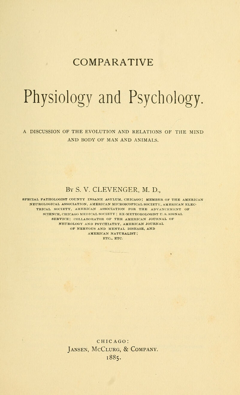 COMPARATIVE Physiology and Psychology. A DISCUSSION OF THE EVOLUTION AND RELATIONS OF THE MIND AND BODY OF MAN AND ANIMALS. By S. V. CLEVENGER, M. D., SPECIAL PATHOLOGIST COUNTY INSANE ASYLUM, CHICAGO; MEMBER OK THE AMERICAN NEUROLOGICAL ASSOCIATION, AMERICAN MICROSCOPICAL SOCIETY, AMERICAN ELEC- TRICAL SOCIETY, AMERICAN ASSOCIATION FOR THE ADVANCEMENT OP SCIENCE, CHICAGO MEDICAL SOCIETY ; EX-METEOROLOGIST U. S. SIGNAL SERVICE; COLLABORATOR OP THE AMERICAN JOURNAL OP NEUROLOGY AND PSYCHIATRY, AMERICAN JOURNAL OP NERVOUS AND MENTAL DISEASE, AND AMERICAN NATURALIST; ETC., ETC. CHICAGO : Jansen, McClurg, & Company. 1885.