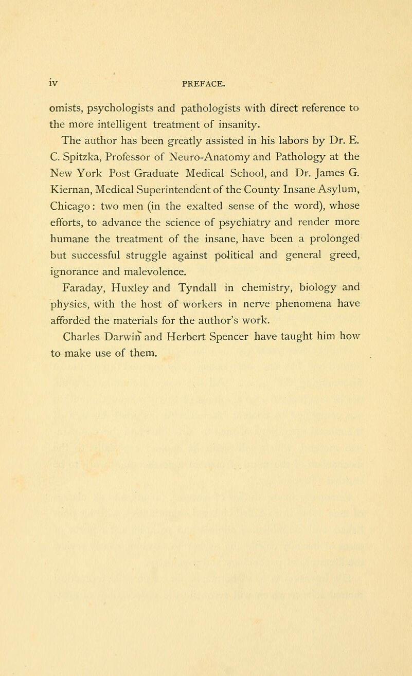 omists, psychologists and pathologists with direct reference to the more intelligent treatment of insanity. The author has been greatly assisted in his labors by Dr. E. C. Spitzka, Professor of Neuro-Anatomy and Pathology at the New York Post Graduate Medical School, and Dr. James G. Kiernan, Medical Superintendent of the County Insane Asylum, Chicago: two men (in the exalted sense of the word), whose efforts, to advance the science of psychiatry and render more humane the treatment of the insane, have been a prolonged but successful struggle against political and general greed, ignorance and malevolence. Faraday, Huxley and Tyndall in chemistry, biology and physics, with the host of workers in nerve phenomena have afforded the materials for the author's work. Charles Darwin and Herbert Spencer have taught him how to make use of them.