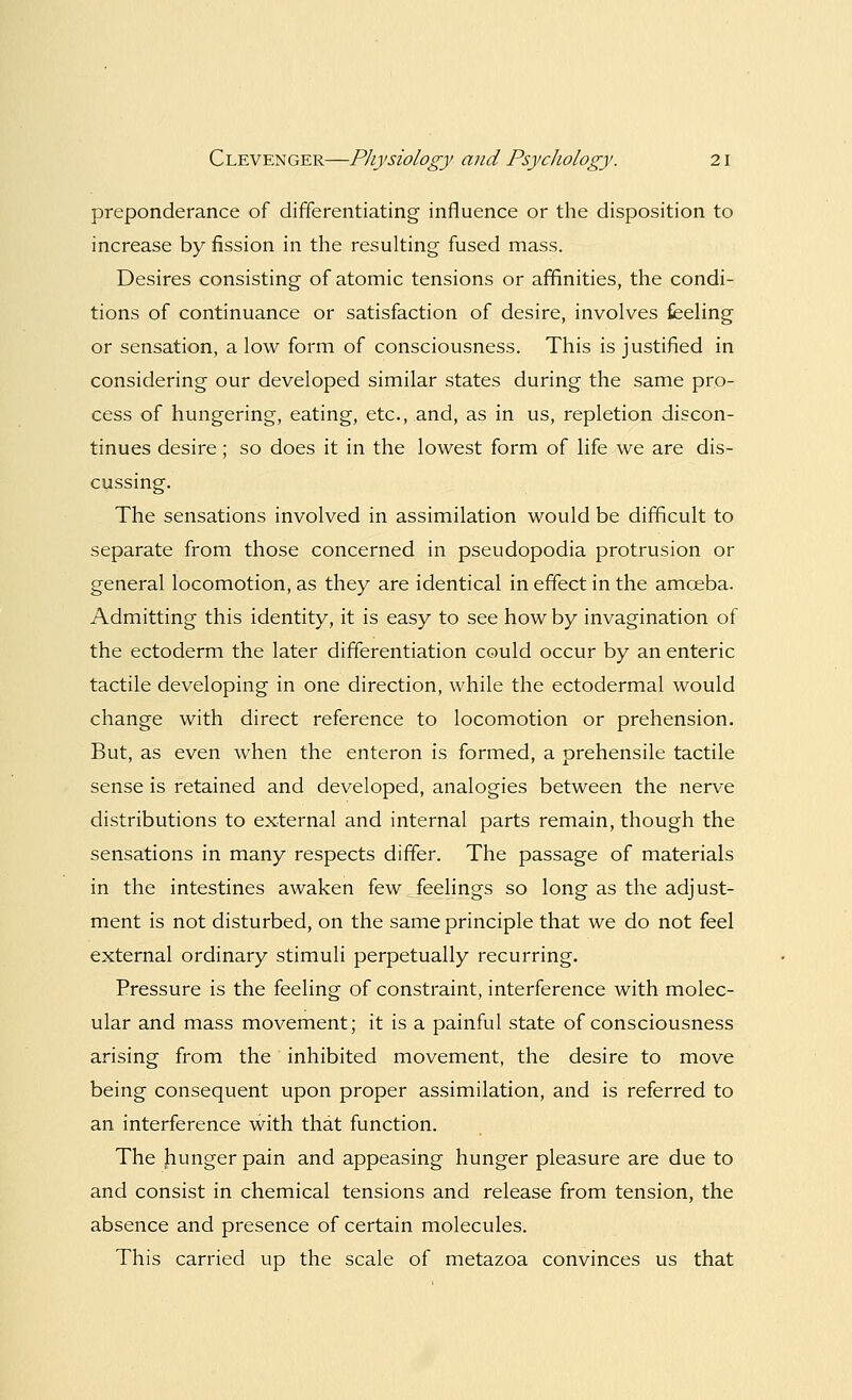 preponderance of differentiating influence or the disposition to increase by fission in the resulting fused mass. Desires consisting of atomic tensions or affinities, the condi- tions of continuance or satisfaction of desire, involves feeling or sensation, a low form of consciousness. This is justified in considering our developed similar states during the same pro- cess of hungering, eating, etc., and, as in us, repletion discon- tinues desire; so does it in the lowest form of life we are dis- cussing. The sensations involved in assimilation would be difficult to separate from those concerned in pseudopodia protrusion or general locomotion, as they are identical in effect in the amoeba. Admitting this identity, it is easy to see how by invagination of the ectoderm the later differentiation could occur by an enteric tactile developing in one direction, while the ectodermal would change with direct reference to locomotion or prehension. But, as even when the enteron is formed, a prehensile tactile sense is retained and developed, analogies between the nerve distributions to external and internal parts remain, though the sensations in many respects differ. The passage of materials in the intestines awaken few feelings so long as the adjust- ment is not disturbed, on the same principle that we do not feel external ordinary stimuli perpetually recurring. Pressure is the feeling of constraint, interference with molec- ular and mass movement; it is a painful state of consciousness arising from the inhibited movement, the desire to move being consequent upon proper assimilation, and is referred to an interference with that function. The hunger pain and appeasing hunger pleasure are due to and consist in chemical tensions and release from tension, the absence and presence of certain molecules. This carried up the scale of metazoa convinces us that