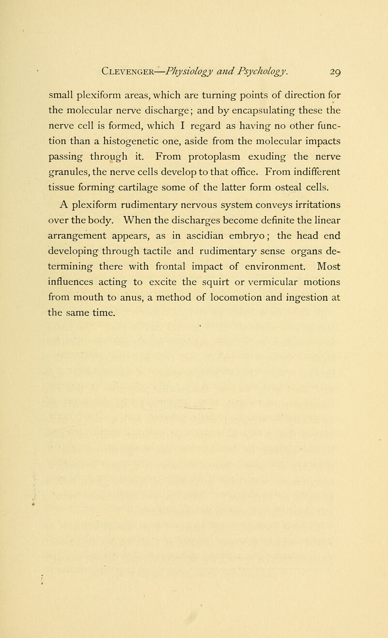 small plexiform areas, which are turning points of direction for the molecular nerve discharge; and by encapsulating these the nerve cell is formed, which I regard as having no other func- tion than a histogenetic one, aside from the molecular impacts passing through it. From protoplasm exuding the nerve granules, the nerve cells develop to that office. From indifferent tissue forming cartilage some of the latter form osteal cells. A plexiform rudimentary nervous system conveys irritations over the body. When the discharges become definite the linear arrangement appears, as in ascidian embryo; the head end developing through tactile and rudimentary sense organs de- termining there with frontal impact of environment. Most influences acting to excite the squirt or vermicular motions from mouth to anus, a method of locomotion and ingestion at the same time.