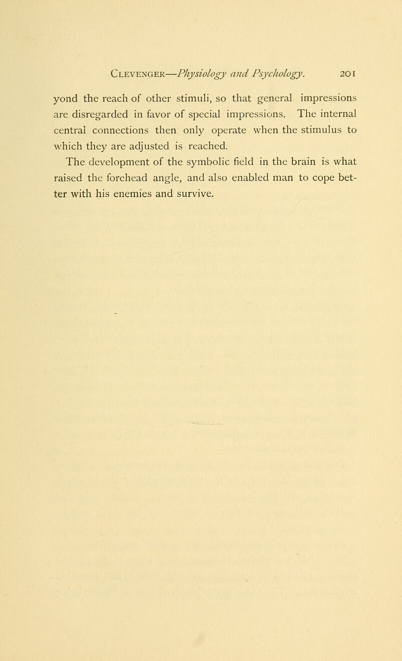 yond the reach of other stimuli, so that general impressions are disregarded in favor of special impressions. The internal central connections then only operate when the stimulus to which they are adjusted is reached. The development of the symbolic field in the brain is what raised the forehead angle, and also enabled man to cope bet- ter with his enemies and survive.