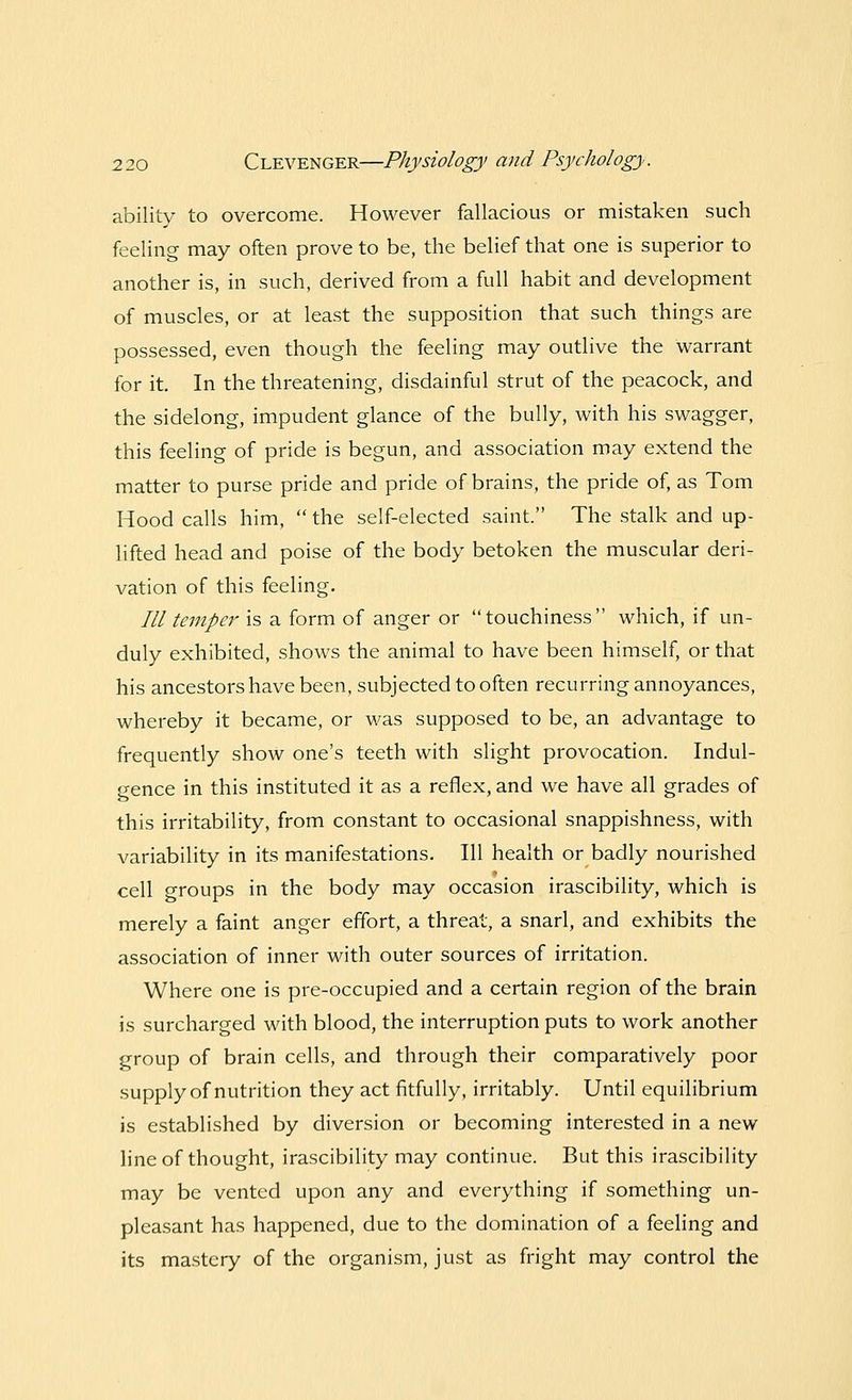 ability to overcome. However fallacious or mistaken such feeling may often prove to be, the belief that one is superior to another is, in such, derived from a full habit and development of muscles, or at least the supposition that such things are possessed, even though the feeling may outlive the warrant for it. In the threatening, disdainful strut of the peacock, and the sidelong, impudent glance of the bully, with his swagger, this feeling of pride is begun, and association may extend the matter to purse pride and pride of brains, the pride of, as Tom Hood calls him, the self-elected saint. The stalk and up- lifted head and poise of the body betoken the muscular deri- vation of this feeling. /// temper is a form of anger or touchiness which, if un- duly exhibited, shows the animal to have been himself, or that his ancestors have been, subjected to often recurring annoyances, whereby it became, or was supposed to be, an advantage to frequently show one's teeth with slight provocation. Indul- gence in this instituted it as a reflex, and we have all grades of this irritability, from constant to occasional snappishness, with variability in its manifestations. Ill health or badly nourished cell groups in the body may occasion irascibility, which is merely a faint anger effort, a threat, a snarl, and exhibits the association of inner with outer sources of irritation. Where one is pre-occupied and a certain region of the brain is surcharged with blood, the interruption puts to work another group of brain cells, and through their comparatively poor supply of nutrition they act fitfully, irritably. Until equilibrium is established by diversion or becoming interested in a new line of thought, irascibility may continue. But this irascibility may be vented upon any and everything if something un- pleasant has happened, due to the domination of a feeling and its mastery of the organism, just as fright may control the
