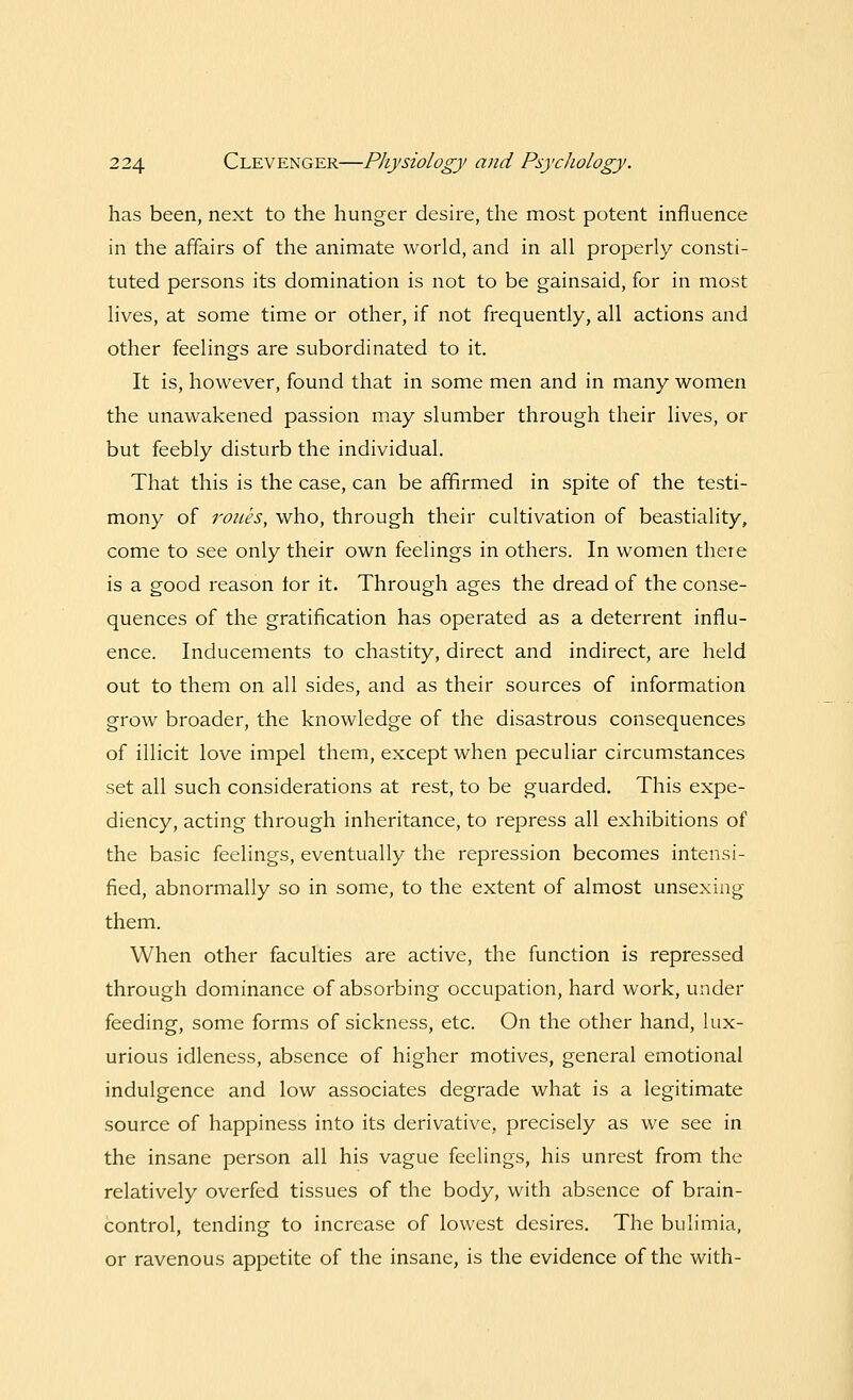 has been, next to the hunger desire, the most potent influence in the affairs of the animate world, and in all properly consti- tuted persons its domination is not to be gainsaid, for in most lives, at some time or other, if not frequently, all actions and other feelings are subordinated to it. It is, however, found that in some men and in many women the unawakened passion may slumber through their lives, or but feebly disturb the individual. That this is the case, can be affirmed in spite of the testi- mony of roues, who, through their cultivation of beastiality, come to see only their own feelings in others. In women there is a good reason lor it. Through ages the dread of the conse- quences of the gratification has operated as a deterrent influ- ence. Inducements to chastity, direct and indirect, are held out to them on all sides, and as their sources of information grow broader, the knowledge of the disastrous consequences of illicit love impel them, except when peculiar circumstances set all such considerations at rest, to be guarded. This expe- diency, acting through inheritance, to repress all exhibitions of the basic feelings, eventually the repression becomes intensi- fied, abnormally so in some, to the extent of almost unsexing them. When other faculties are active, the function is repressed through dominance of absorbing occupation, hard work, under feeding, some forms of sickness, etc. On the other hand, lux- urious idleness, absence of higher motives, general emotional indulgence and low associates degrade what is a legitimate source of happiness into its derivative, precisely as we see in the insane person all his vague feelings, his unrest from the relatively overfed tissues of the body, with absence of brain- control, tending to increase of lowest desires. The bulimia, or ravenous appetite of the insane, is the evidence of the with-