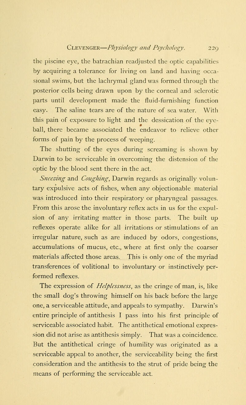 the piscine eye, the batrachian readjusted the optic capabilities by acquiring a tolerance for living on land and having occa- sional swims, but the lachrymal gland was formed through the posterior cells being drawn upon by the corneal and sclerotic parts until development made the fluid-furnishing function easy. The saline tears are of the nature of sea water. With this pain of exposure to light and the dessication of the eye- * ball, there became associated the endeavor to relieve other forms of pain by the process of weeping. The shutting of the eyes during screaming is shown by Darwin to be serviceable in overcoming the distension of the optic by the blood sent there in the act. Sneezing and Coughing, Darwin regards as originally volun- tary expulsive acts of fishes, when any objectionable material was introduced into their respiratory or pharyngeal passages. From this arose the involuntary reflex acts in us for the expul- sion of any irritating matter in those parts. The built up reflexes operate alike for all irritations or stimulations of an irregular nature, such as are induced by odors, congestions, accumulations of mucus, etc., where at first only the coarser materials affected those areas. This is only one of the myriad transferences of volitional to involuntary or instinctively per- formed reflexes. The expression of Helplessness, as the cringe of man, is, like the small dog's throwing himself on his back before the large one, a serviceable attitude, and appeals to sympathy. Darwin's entire principle of antithesis I pass into his first principle of serviceable associated habit. The antithetical emotional expres- sion did not arise as antithesis simply. That was a coincidence. But the antithetical cringe of humility was originated as a serviceable appeal to another, the serviceability being the first consideration and the antithesis to the strut of pride being the means of performing the serviceable act.