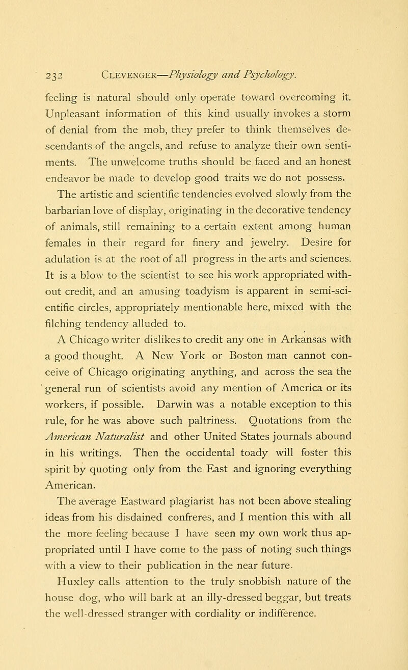 feeling is natural should only operate toward overcoming it. Unpleasant information of this kind usually invokes a storm of denial from the mob, they prefer to think themselves de- scendants of the angels, and refuse to analyze their own senti- ments. The unwelcome truths should be faced and an honest endeavor be made to develop good traits we do not possess. The artistic and scientific tendencies evolved slowly from the barbarian love of display, originating in the decorative tendency of animals, still remaining to a certain extent among human females in their regard for finery and jewelry. Desire for adulation is at the root of all progress in the arts and sciences. It is a blow to the scientist to see his work appropriated with- out credit, and an amusing toadyism is apparent in semi-sci- entific circles, appropriately mentionable here, mixed with the filching tendency alluded to. A Chicago writer dislikes to credit any one in Arkansas with a good thought. A New York or Boston man cannot con- ceive of Chicago originating anything, and across the sea the general run of scientists avoid any mention of America or its workers, if possible. Darwin was a notable exception to this rule, for he was above such paltriness. Quotations from the American Naturalist and other United States journals abound in his writings. Then the occidental toady will foster this spirit by quoting only from the East and ignoring everything American. The average Eastward plagiarist has not been above stealing ideas from his disdained confreres, and I mention this with all the more feeling because I have seen my own work thus ap- propriated until I have come to the pass of noting such things with a view to their publication in the near future. Huxley calls attention to the truly snobbish nature of the house dog, who will bark at an illy-dressed beggar, but treats the well-dressed stranger with cordiality or indifference.