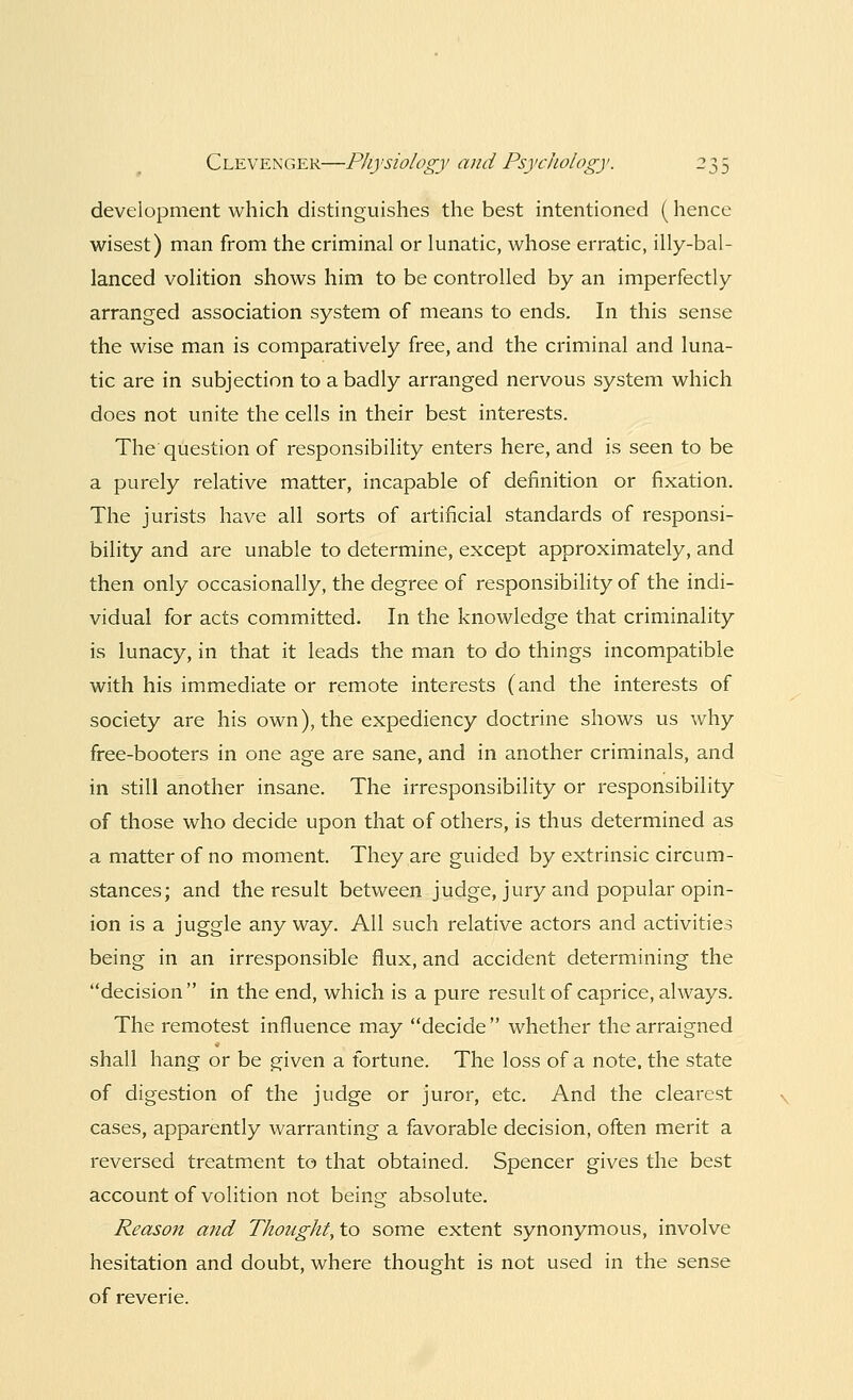 development which distinguishes the best intentioned (hence wisest) man from the criminal or lunatic, whose erratic, illy-bal- lanced volition shows him to be controlled by an imperfectly arranged association system of means to ends. In this sense the wise man is comparatively free, and the criminal and luna- tic are in subjection to a badly arranged nervous system which does not unite the cells in their best interests. The question of responsibility enters here, and is seen to be a purely relative matter, incapable of definition or fixation. The jurists have all sorts of artificial standards of responsi- bility and are unable to determine, except approximately, and then only occasionally, the degree of responsibility of the indi- vidual for acts committed. In the knowledge that criminality is lunacy, in that it leads the man to do things incompatible with his immediate or remote interests (and the interests of society are his own), the expediency doctrine shows us why free-booters in one age are sane, and in another criminals, and in still another insane. The irresponsibility or responsibility of those who decide upon that of others, is thus determined as a matter of no moment. They are guided by extrinsic circum- stances; and the result between judge, jury and popular opin- ion is a juggle any way. All such relative actors and activities being in an irresponsible flux, and accident determining the decision  in the end, which is a pure result of caprice, always. The remotest influence may decide  whether the arraigned shall hang or be given a fortune. The loss of a note, the state of digestion of the judge or juror, etc. And the clearest cases, apparently warranting a favorable decision, often merit a reversed treatment to that obtained. Spencer gives the best account of volition not being absolute. Reason and Thought, to some extent synonymous, involve hesitation and doubt, where thought is not used in the sense of reverie.