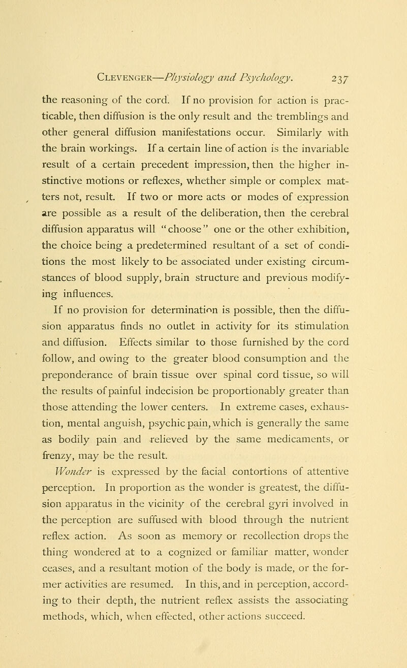 the reasoning of the cord. If no provision for action is prac- ticable, then diffusion is the only result and the tremblings and other general diffusion manifestations occur. Similarly with the brain workings. If a certain line of action is the invariable result of a certain precedent impression, then the higher in- stinctive motions or reflexes, whether simple or complex mat- ters not, result. If two or more acts or modes of expression are possible as a result of the deliberation, then the cerebral diffusion apparatus will choose one or the other exhibition, the choice being a predetermined resultant of a set of condi- tions the most likely to be associated under existing circum- stances of blood supply, brain structure and previous modify- ing influences. If no provision for determination is possible, then the diffu- sion apparatus finds no outlet in activity for its stimulation and diffusion. Effects similar to those furnished by the cord follow, and owing to the greater blood consumption and the preponderance of brain tissue over spinal cord tissue, so will the results of painful indecision be proportionably greater than those attending the lower centers. In extreme cases, exhaus- tion, mental anguish, psychic pain, which is generally the same as bodily pain and relieved by the same medicaments, or frenzy, may be the result. Wonder is expressed by the facial contortions of attentive perception. In proportion as the wonder is greatest, the diffu- sion apparatus in the vicinity of the cerebral gyri involved in the perception are suffused with blood through the nutrient reflex action. As soon as memory or recollection drops the thing wondered at to a cognized or familiar matter, wonder ceases, and a resultant motion of the body is made, or the for- mer activities are resumed. In this, and in perception, accord- ing to their depth, the nutrient reflex assists the associating methods, which, when effected, other actions succeed.