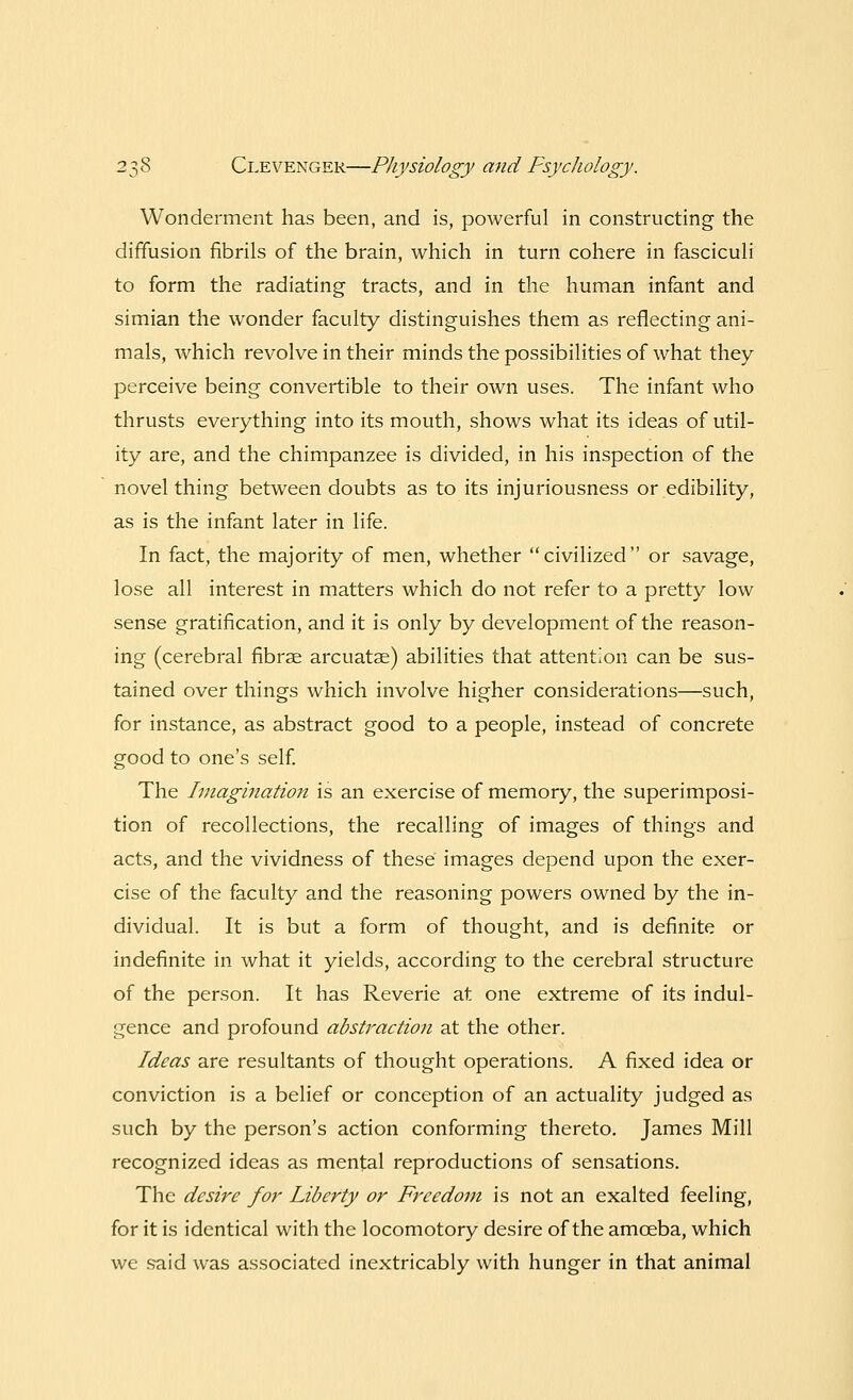 Wonderment has been, and is, powerful in constructing the diffusion fibrils of the brain, which in turn cohere in fasciculi to form the radiating tracts, and in the human infant and simian the wonder faculty distinguishes them as reflecting ani- mals, which revolve in their minds the possibilities of what they perceive being convertible to their own uses. The infant who thrusts everything into its mouth, shows what its ideas of util- ity are, and the chimpanzee is divided, in his inspection of the novel thing between doubts as to its injuriousness or edibility, as is the infant later in life. In fact, the majority of men, whether civilized or savage, lose all interest in matters which do not refer to a pretty low sense gratification, and it is only by development of the reason- ing (cerebral fibrse arcuatse) abilities that attention can be sus- tained over things which involve higher considerations—such, for instance, as abstract good to a people, instead of concrete good to one's self. The Imagination is an exercise of memory, the superimposi- tion of recollections, the recalling of images of things and acts, and the vividness of these images depend upon the exer- cise of the faculty and the reasoning powers owned by the in- dividual. It is but a form of thought, and is definite or indefinite in what it yields, according to the cerebral structure of the person. It has Reverie at one extreme of its indul- gence and profound abstraction at the other. Ideas are resultants of thought operations. A fixed idea or conviction is a belief or conception of an actuality judged as such by the person's action conforming thereto. James Mill recognized ideas as mental reproductions of sensations. The desire for Liberty or Freedom is not an exalted feeling, for it is identical with the locomotory desire of the amoeba, which we said was associated inextricably with hunger in that animal